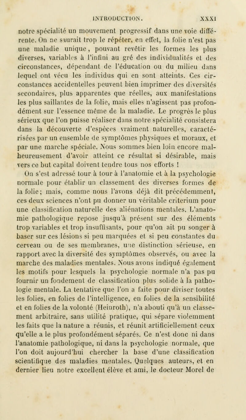 notre spécialité un mouvement progressif dans une voie diffé- rente. On ne saurait trop le répéter, en effet, la folie n'est pas une maladie unique, pouvant revêtir les formes les plus diverses, variables à l'infini au gré des individualités et des circonstances, dépendant de l'éducation ou du milieu dans lequel ont vécu les individus qui en sont atteints. Ces cir- constances accidentelles peuvent bien imprimer des diversités secondaires, plus apparentes que réelles, aux manifestations les plus saillantes de la folie, mais elles n'agissent pas profon- dément sur l'essence môme de la maladie. Le progrès le plus sérieux que l'on puisse réaliser dans notre spécialité consistera dans la découverte d'espèces vraiment naturelles, caracté- risées par un ensemble de symptômes physiques et moraux, et par une marche spéciale. Nous sommes bien loin encore mal- heureusement d'avoir atteint ce résultat si désirable, mais vers ce but capital doivent tendre tous nos efforts ! On s'est adressé tour à tour à l'anatomie et à la psychologie normale pour établir un classement des diverses formes de la folie; mais, comme nous l'avons déjà dit précédemment, ces deux sciences n'ont pu donner un véritable critérium pour une classification naturelle des aliénations mentales. L'anato- mie pathologique repose jusqu'à présent sur des éléments trop variables et trop insuffisants, pour qu'on ait pu songer à baser sur ces lésions si peu marquées et si peu constantes du cerveau ou de ses membranes, u'ie distinction sérieuse, en rapport avec la diversité des symptômes observés, ou avec la marche des maladies mentales. Nous avons indiqué également les motifs pour lesquels la psychologie normale n'a pas pu fournir un fundement de classification plus solide à la patho- logie mentale. La tentative que l'on a faite pour diviser toutes les folies, en folies de l'intelligence, en folies de la sensibilité et en folies de la volonté (Heinroth), n'a abouti qu'à un classe- ment arbitraire, sans utilité pratique, qui sépare violemment les faits que la nature a réunis, et réunit artificiellement ceux qu'elle a le plus profondément séparés. Ce n'est donc ni dans l'anatomie pathologique, ni dans la psychologie normale, que l'on doit aujourd'hui chercher la base d'une classification scientifique des maladies mentales. Quelques auteurs, et en dernier lieu notre excellent élève et ami, le docteur Morel de