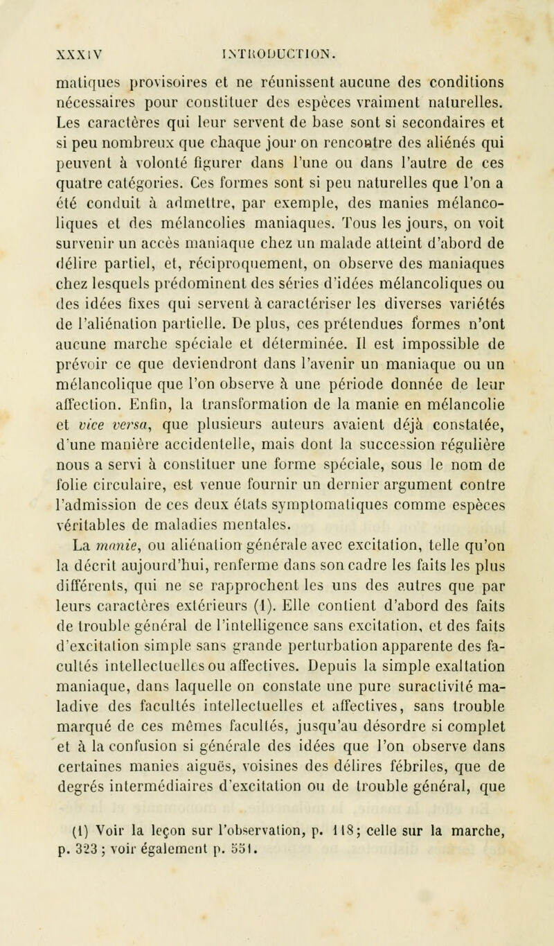 matiques provisoires et ne réunissent aucune des conditions nécessaires pour constituer des espèces vraiment naturelles. Les caractères qui leur servent de base sont si secondaires et si peu nombreux que chaque jour on rencontre des aliénés qui peuvent à volonté figurer dans l'une ou dans l'autre de ces quatre catégories. Ces formes sont si peu naturelles que l'on a été conduit à admettre, par exemple, des manies mélanco- liques et des mélancolies maniaques. Tous les jours, on voit survenir un accès maniaque chez un malade atteint d'abord de délire partiel, et, réciproquement, on observe des maniaques chez lesquels prédominent des séries d'idées mélancoliques ou des idées fixes qui servent à caractériser les diverses variétés de l'aliénation partielle. De plus, ces prétendues formes n'ont aucune marche spéciale et déterminée. Il est impossible de prévoir ce que deviendront dans l'avenir un maniaque ou un mélancolique que l'on observe h une période donnée de leur affection. Enfin, la transformation de la manie en mélancolie et vice versa, que plusieurs auteurs avaient déjà constatée, d'une manière accidentelle, mais dont la succession régulière nous a servi à constituer une forme spéciale, sous le nom de folie circulaire, est venue fournir un dernier argument contre l'admission de ces deux états symptomaliques comme espèces véritables de maladies mentales. La manie, ou aliénation générale avec excitation, telle qu'on la décrit aujourd'hui, renferme dans son cadre les faits les plus différents, qui ne se rapprochent les uns des autres que par leurs caractères extérieurs (1). Elle contient d'abord des faits de trouble général de l'intelligence sans excitation, et des faits d'excitation simple sans grande perturbation apparente des fa- cultés intellectuelles ou affectives. Depuis la simple exaltation maniaque, dans laquelle on constate une pure suractivité ma- ladive des facultés intellectuelles et affectives, sans trouble marqué de ces mêmes facultés, jusqu'au désordre si complet et à la confusion si générale des idées que l'on observe dans certaines manies aiguës, voisines des délires fébriles, que de degrés intermédiaires d'excitation ou de trouble général, que (t) Voir la leçon sur l'observation, p. 118; celle sur la marche, p. 323 ; voir également p. 551.