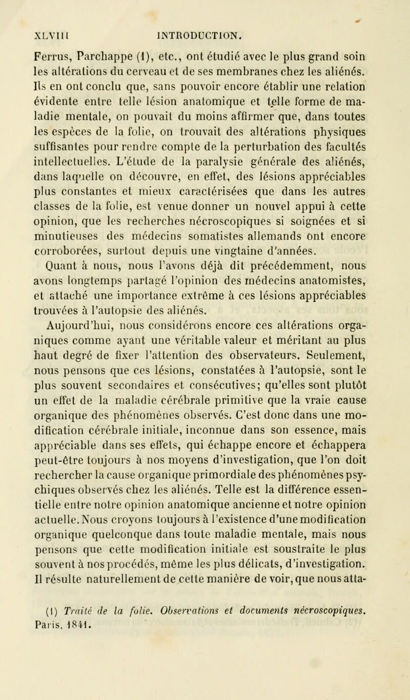 Ferrus, Parcbappe (1), etc., ont étudié avec le plus grand soin les altérations du cerveau et de ses membranes chez les aliénés. Ils en ont conclu que, sans pouvoir encore établir une relation évidente entre telle lésion anatomique et telle forme de ma- ladie mentale, on pouvait du moins affirmer que, dans toutes les espèces de la folie, on trouvait des altérations physiques suffisantes pour rendre compte de la perturbation des facultés intellectuelles. L'étude de la paralysie générale des aliénés, dans laquelle on découvre, en effet, des lésions appréciables plus constantes et mieux caractérisées que dans les autres classes de la folie, est venue donner un nouvel appui à cette opinion, que les recherches nécroscopiques si soignées et si minutieuses des médecins somatistes allemands ont encore corroborées, surtout depuis une vingtaine d'années. Quant à nous, nous l'avons déjà dit précédemment, nous avons longtemps partagé l'opinion des médecins anatomistes, et attaché une importance extrême à ces lésions appréciables trouvées à l'autopsie des aliénés. Aujourd'hui, nous considérons encore ces altérations orga- niques comme ayant une véritable valeur et méritant au plus haut degré de fixer l'attention des observateurs. Seulement, nous pensons que ces lésions, constatées à l'autopsie, sont le plus souvent secondaires et consécutives; qu'elles sont plutôt un effet de la maladie cérébrale primitive que la vraie cause organique des phénomènes observés. C'est donc dans une mo- dification cérébrale initiale, inconnue dans son essence, mais appréciable dans ses effets, qui échappe encore et échappera peut-être toujours à nos moyens d'investigation, que l'on doit rechercher la cause organique primordiale des phénomènes psy- chiques observés chez les aliénés. Telle est la différence essen- tielle entre notre opinion anatomique ancienne et notre opinion actuelle. Nous croyons toujours à l'existence d'une modification organique quelconque dans toute maladie mentale, mais nous pensons que cette modification initiale est soustraite le plus souvent à nos procédés, même les plus délicats, d'investigation. Il résulte naturellement de cette manière de voir, que nous atta- (1) traité de la folie. Observations et documents nécroscopiques. Paris, 1841.