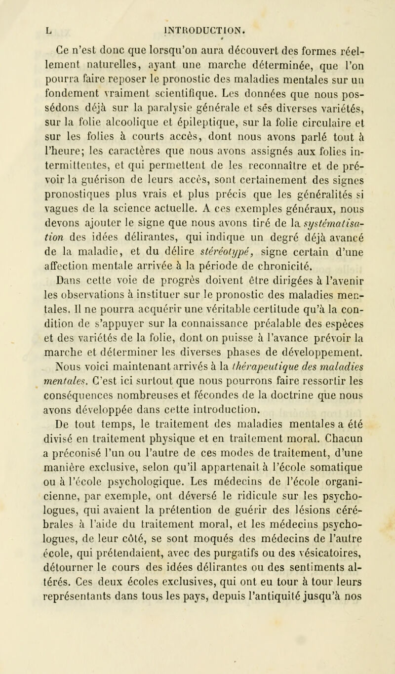 Ce n'est donc que lorsqu'on aura découvert des formes réel- lement naturelles, ayant une marche déterminée, que l'on pourra faire reposer le pronostic des maladies mentales sur un fondement vraiment scientifique. Les données que nous pos- sédons déjà sur la paralysie générale et ses diverses variétés, sur la folie alcoolique et épileptique, sur la folie circulaire et sur les folies à courts accès, dont nous avons parlé tout à l'heure; les caractères que nous avons assignés aux folies in- termittentes, et qui permettent de les reconnaître et de pré- voir la guérison de leurs accès, sont certainement des signes pronostiques plus vrais et plus précis que les généralités si vagues de la science actuelle. A ces exemples généraux, nous devons ajouter le signe que nous avons tiré de la systématisa- tion des idées délirantes, qui indique un degré déjà avancé de la maladie, et du délire stéréotypé, signe certain d'une affection mentale arrivée à la période de chronicité. Dans cette voie de progrès doivent être dirigées à l'avenir les observations à instituer sur le pronostic des maladies men- tales. Il ne pourra acquérir une véritable certitude qu'à la con- dition de s'appuyer sur la connaissance préalable des espèces et des variétés de la folie, dont on puisse à l'avance prévoir la marche et déterminer les diverses phases de développement. Nous voici maintenant arrivés à la thérapeutique des maladies mentales. C'est ici surtout que nous pourrons faire ressortir les conséquences nombreuses et fécondes de la doctrine que nous avons développée dans cette introduction. De tout temps, le traitement des maladies mentales a été divisé en traitement physique et en traitement moral. Chacun a préconisé l'un ou l'autre de ces modes de traitement, d'une manière exclusive, selon qu'il appartenait à l'école somatique ou à l'école psychologique. Les médecins de l'école organi- cienne, par exemple, ont déversé le ridicule sur les psycho- logues, qui avaient la prétention de guérir des lésions céré- brales à l'aide du traitement moral, et les médecins psycho- logues, de leur côté, se sont moqués des médecins de l'autre école, qui prétendaient, avec des purgatifs ou des vésicatoires, détourner le cours des idées délirantes ou des sentiments al- térés. Ces deux écoles exclusives, qui ont eu tour à tour leurs représentants dans tous les pays, depuis l'antiquité jusqu'à nos