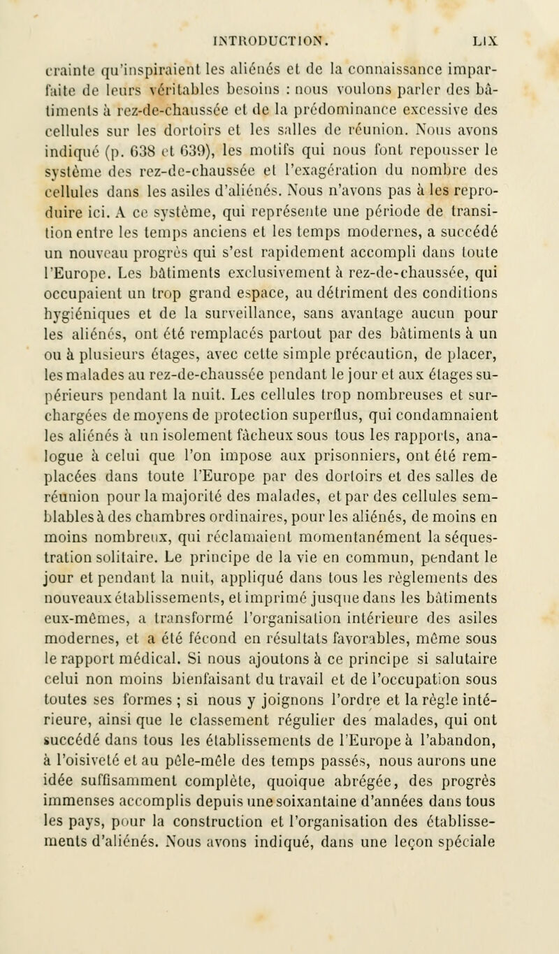 crainte qu'inspiraient les aliénés et de la connaissance impar- faite de leurs véritables besoins : nous voulons parler des bâ- timents à rez-de-chaussée cl de la prédominance excessive des cellules sur les dortoirs et les salles de réunion. Nous avons indiqué (p. 038 et 639), les motifs qui nous fonl repousser le système des rez-de-chaussée et l'exagération du nombre des cellules dans les asiles d'aliénés. Nous n'avons pas à les repro- duire ici. A ce système, qui représente une période de transi- tion entre les temps anciens et les temps modernes, a succédé un nouveau progrès qui s'est rapidement accompli dans toute l'Europe. Les bâtiments exclusivement a rez-de-chaussée, qui occupaient un trop grand espace, au détriment des conditions hygiéniques et de la surveillance, sans avantage aucun pour les aliénés, ont été remplacés partout par des bâtiments à un ou à plusieurs étages, avec celte simple précaution, de placer, les malades au rez-de-chaussée pendant le jour et aux étages su- périeurs pendant la nuit. Les cellules trop nombreuses et sur- chargées de moyens de protection superflus, qui condamnaient les aliénés à un isolement fâcheux sous tous les rapports, ana- logue à celui que l'on impose aux prisonniers, ont été rem- placées dans toute l'Europe par des dortoirs et des salles de réunion pour la majorité des malades, et par des cellules sem- blables à des chambres ordinaires, pour les aliénés, de moins en moins nombreux, qui réclamaient momentanément la séques- tration solitaire. Le principe de la vie en commun, pendant le jour et pendant la nuit, appliqué dans tous les règlements des nouveaux établissements, et imprimé jusque dans les bâtiments eux-mêmes, a transformé l'organisation intérieure des asiles modernes, et a été fécond en résultats favorables, même sous le rapport médical. Si nous ajoutons à ce principe si salutaire celui non moins bienfaisant du travail et de l'occupation sous toutes ses formes ; si nous y joignons l'ordre et la règle inté- rieure, ainsi que le classement régulier des malades, qui ont succédé dans tous les établissements de l'Europe à l'abandon, à l'oisiveté et au pêle-mêle des temps passés, nous aurons une idée suffisamment complète, quoique abrégée, des progrès immenses accomplis depuis une soixantaine d'années dans tous les pays, pour la construction et l'organisation des établisse- ments d'aliénés. Nous avons indiqué, dans une leçon spéciale