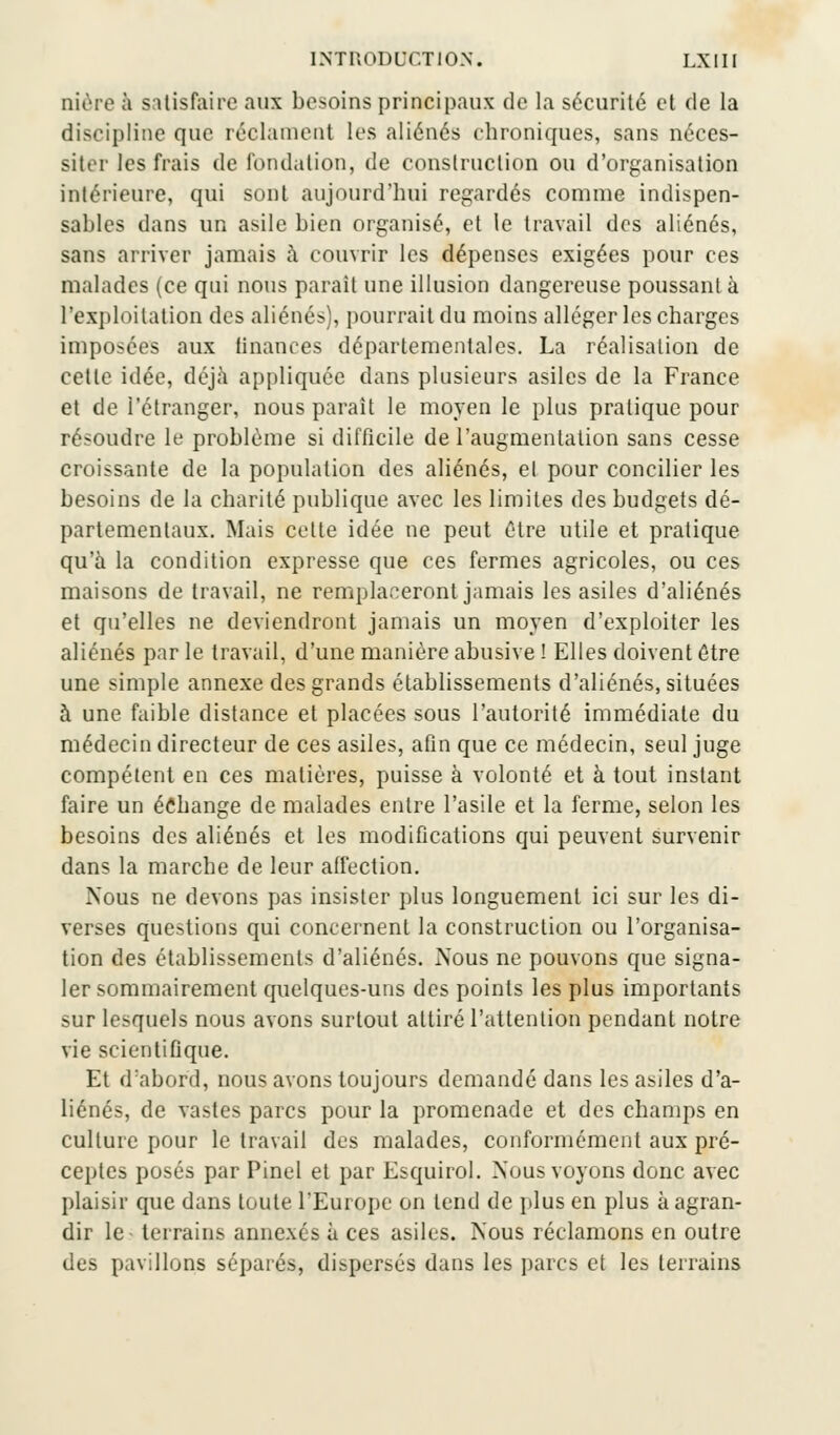 oière à satisfaire aux besoins principaux de la sécurité et de la discipline que réclament les aliénés chroniques, sans néces- siter les frais de fondation, de construction ou d'organisation intérieure, qui sont aujourd'hui regardés comme indispen- sables dans un asile bien organisé, et le travail des aliénés, sans arriver jamais à couvrir les dépenses exigées pour ces malades (ce qui nous parait une illusion dangereuse poussant à l'exploitation des aliénés), pourrait du moins alléger les charges imposées aux finances départementales. La réalisation de cette idée, déjà appliquée dans plusieurs asiles de la France et de l'étranger, nous paraît le moyen le plus pratique pour résoudre le problème si difficile de l'augmentation sans cesse croissante de la population des aliénés, el pour concilier les besoins de la charité publique avec les limites des budgets dé- partementaux. Mais cette idée ne peut être utile et pratique qu'à la condition expresse que ces fermes agricoles, ou ces maisons de travail, ne remplaceront jamais les asiles d'aliénés et qu'elles ne deviendront jamais un moyen d'exploiter les aliénés par le travail, d'une manière abusive ! Elles doivent être une simple annexe des grands établissements d'aliénés, situées à une faible distance et placées sous l'autorité immédiate du médecin directeur de ces asiles, afin que ce médecin, seul juge compétent en ces matières, puisse à volonté et à tout instant faire un échange de malades entre l'asile et la ferme, selon les besoins des aliénés et les modifications qui peuvent survenir dans la marche de leur affection. Nous ne devons pas insister plus longuement ici sur les di- verses questions qui concernent la construction ou l'organisa- tion des établissements d'aliénés. Nous ne pouvons que signa- ler sommairement quelques-uns des points les plus importants sur lesquels nous avons surtout attiré l'attention pendant notre vie scientifique. Et d:abord, nous avons toujours demandé dans les asiles d'a- liénés, de vastes parcs pour la promenade et des champs en culture pour le travail des malades, conformément aux pré- ceptes posés par Pinel et par Esquirol. Nous voyons donc avec plaisir que dans toute l'Europe on tend de plus en plus à agran- dir le terrains annexés à ces asiles. Nous réclamons en outre des pavillons séparés, dispersés dans les parcs et les terrains