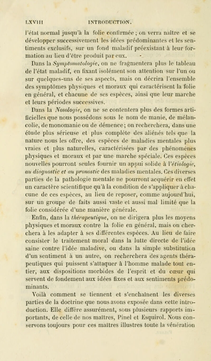 l'état normal jusqu'à la folie confirmée ; on verra naître et se développer successivement les idées prédominantes et les sen- timents exclusifs, sur un fond maladif préexistant à leur for- mation au lieu d'être produit par eux. Dans la Symptomiatolùgie, on ne fragmentera plus le tableau de l'état maladif, en fixant isolément son attention sur l'un ou sur quelques-uns de ses aspects, mais on décrira l'ensemble des symptômes physiques cl moraux qui caractérisent la folie en général, et chacune de ses espèces, ainsi que leur marche et leurs périodes successives. Dans la Nosologie, on ne se contentera plus des formes arti- ficielles que nous possédons sous le nom de manie, de mélan- colie, de monomanie ou de démence; on recherchera, dans une étude plus sérieuse et plus complète des aliénés tels que la nature nous les offre, des espèces de maladies mentales plus vraies et plus naturelles, caractérisées par des phénomènes physiques et moraux et par une marche spéciale. Ces espèces nouvelles pourront seules fournir un appui solide à Vétiologie, au diagnostic et au pronostic des maladies mentales. Ces diverses parties de la pathologie mentale ne pourront acquérir en effet un caractère scientifique qu'à la condition de s'appliquer à cha- cune de ces espèces, au lieu de reposer, comme aujourd'hui, sur un groupe de faits aussi vaste et aussi mal limité que la folie considérée d'une manière générale. Enfin, dans la thérapeutique, on ne dirigera plus les moyens physiques et moraux contre la folie en général, mais on cher- chera à les adapter à ses différentes espèces. Au lieu de faire consister le traitement moral dans la lutte directe de l'idée saine contre l'idée maladive, ou dans la simple substitution d'un sentiment à un autre, on recherchera des agents théra- peutiques qui puissent s'attaquer à l'homme malade tout en- tier, aux dispositions morbides de l'esprit et du cœur qui servent de fondement aux idées fixes et aux sentiments prédo- minants. Voilà comment se tiennent et s'enchaînent les diverses parties de la doctrine que nous avons exposée dans cette intro- duction. Elle diffère assurément, sous plusieurs rapports im- portants, de celle de nos maîtres, Pinel et Esquirol. Nous con- servons toujours pour ces maîtres illustres toute la vénération