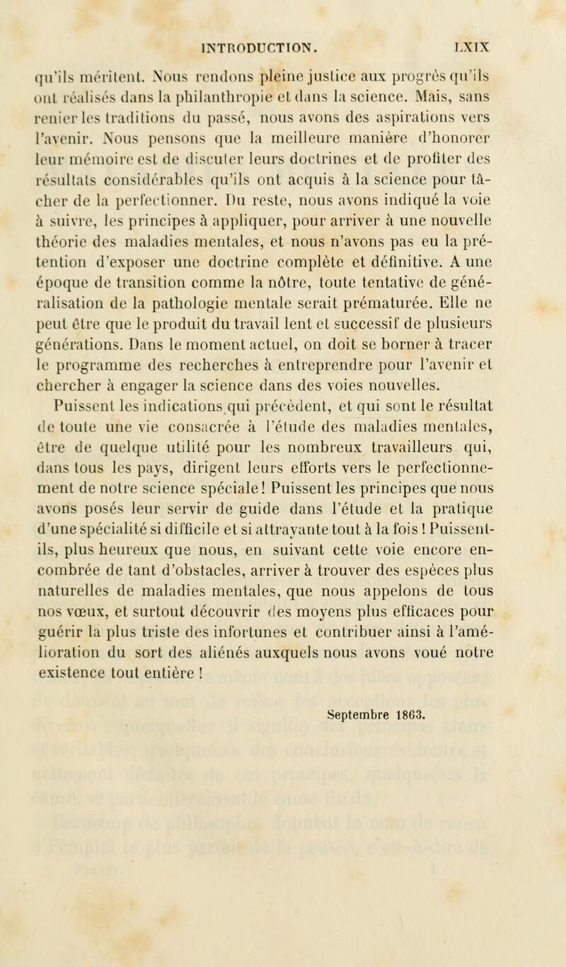 qu'ils méritent. Nous reniions pleine justice aux progrès qu'ils oui réalisés dans la philanthropie et dans la science. Mais, sans renier les traditions du passé, nous avons des aspirations vers l'avenir. Nous pensons que la meilleure manière d'honorer leur mémoire est de discuter leurs doctrines et de profiler des résultats considérables qu'ils ont acquis à la science pour tâ- cher de la perfectionner. Du reste, nous avons indiqué la voie à suivre, les principes à appliquer, pour arriver à une nouvelle théorie des maladies mentales, et nous n'avons pas eu la pré- tention d'exposer une doctrine complète et définitive. A une époque de transition comme la nôtre, toute tentative de géné- ralisation de la pathologie mentale serait prématurée. Elle ne peut être que le produit du travail lent et successif de plusieurs générations. Dans le moment actuel, on doit se borner à tracer le programme des recherches à entreprendre pour l'avenir et chercher à engager la science dans des voies nouvelles. Puissent les indications qui précèdent, et qui sont le résultat de toute une vie consacrée à l'élude des maladies mentales, être de quelque utilité pour les nombreux travailleurs qui, dans tous les pays, dirigent leurs efforts vers le perfectionne- ment de notre science spéciale ! Puissent les principes que nous avons posés leur servir de guide dans l'étude et la pratique d'une spécialité si difficile et si attrayante tout à la fois ! Puissent- ils, plus heureux que nous, en suivant cette voie encore en- combrée de tant d'obstacles, arriver à trouver des espèces plus naturelles de maladies mentales, que nous appelons de tous nos vœux, et surtout découvrir des moyens plus efficaces pour guérir la plus triste des infortunes et contribuer ainsi à l'amé- lioration du sort des aliénés auxquels nous avons voué notre existence tout entière ! Septembre 18G3.