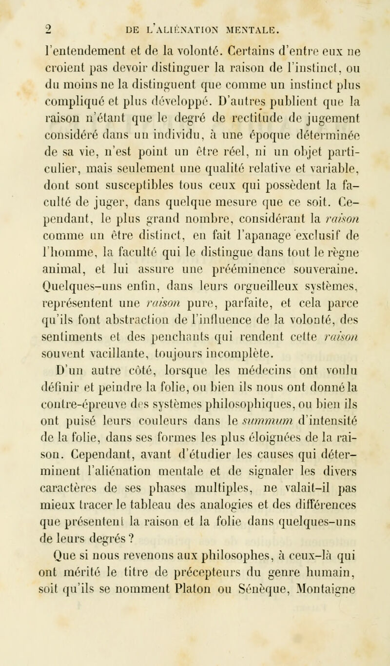 l'entendement et de la volonté. Certains d'entre eux ne croient pas devoir distinguer la raison de l'instinct, ou du moins ne la distinguent que comme un instinct plus compliqué et plus développé. D'autres publient que la raison n'étant que le degré de rectitude de jugement considéré dans un individu, à une époque déterminée de sa vie, n'est point un être réel, ni un objet parti- culier, mais seulement une qualité relative et variable, dont sont susceptibles tous ceux qui possèdent la fa- culté de juger, dans quelque mesure que ce soit. Ce- pendant, le plus grand nombre, considérant la raison comme un être distinct, en fait l'apanage exclusif de l'homme, la faculté qui le distingue dans tout le règne animal, et lui assure une prééminence souveraine. Quelques-uns enfin, dans leurs orgueilleux systèmes, représentent une raison pure, parfaite, et cela parce qu'ils font abstraction de l'influence de la volonté, des sentiments et des penchants qui rendent celte raison souvent vacillante, toujours incomplète. D'un autre côté, lorsque les médecins ont voulu définir et peindre la folie, ou bien ils nous ont donné la contre-épreuve des systèmes philosophiques, ou bien ils ont puisé leurs couleurs dans le summum d'intensité de la folie, dans ses formes les plus éloignées de la rai- son. Cependant, avant d'étudier les causes qui déter- minent l'aliénation mentale et de signaler les divers caractères de ses phases multiples, ne valait-il pas mieux tracer le tableau des analogies et des différences que présentent la raison et la folie dans quelques-uns de leurs degrés ? Que si nous revenons aux philosophes, à ceux-là qui ont mérité le titre de précepteurs du genre humain, soit qu'ils se nomment Platon ou Sénèque, Montaigne