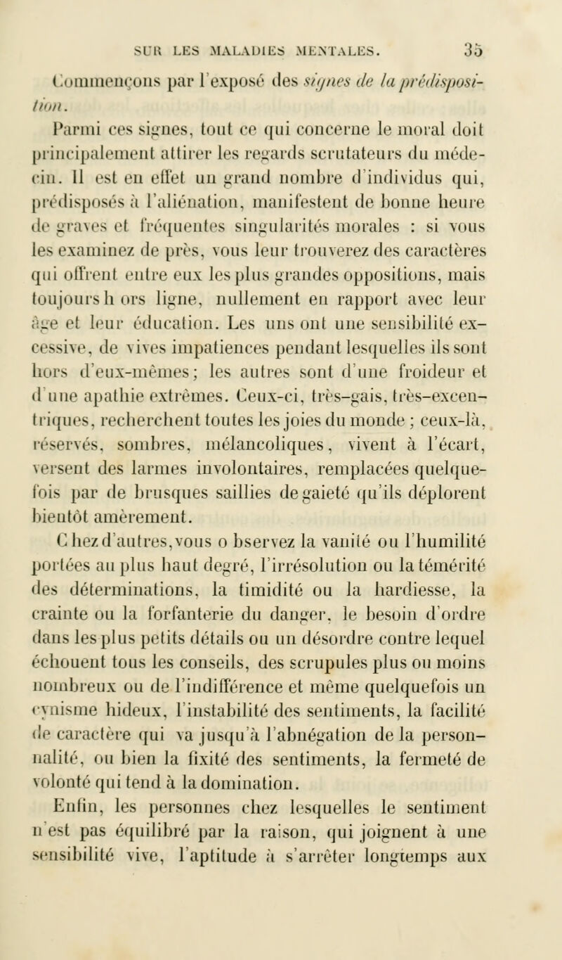 Commençons par L'exposé des signes de la prédisposi- tion. Parmi ces signes, tout ce qui concerne le moral doit principalement attirer les regards scrutateurs du méde- cin. Il est en effet uu grand nombre d'individus qui, prédisposés à l'aliénation, manifestent de bonne heure de graves el fréquentes singularités morales : si vous les examinez de près, vous leur trouverez des caractères qui offrent entre eux les plus grandes oppositions, mais toujours h ors ligne, nullement eu rapport avec leur âge et leur éducation. Les uns ont une sensibilité ex- cessive, de vives impatiences pendant lesquelles ils sont hors d'eux-mêmes; les autres sont d'une froideur et d'une apathie extrêmes. Ceux-ci, très-gais, très-excen- triques, recherchent toutes les joies du monde ; ceux-là, réservés, sombres, mélancoliques, vivent à l'écart, versent des larmes involontaires, remplacées quelque- fois par de brusques saillies de gaieté qu'ils déplorent bieutôt amèrement. C hezd'autres,vous o bservez la vanité ou l'humilité portées au plus haut degré, l'irrésolution ou la témérité des déterminations, la timidité ou la hardiesse, la crainte ou la forfanterie du danger, le besoin d'ordre dans les plus petits détails ou un désordre contre lequel échouent tous les conseils, des scrupules plus ou moins nombreux ou de l'indifférence et même quelquefois un cynisme hideux, l'instabilité des sentiments, la facilité de caractère qui va jusqu'à l'abnégation delà person- nalité, ou bien la fixité des sentiments, la fermeté de volonté qui tend à la domination. Enfin, les personnes chez lesquelles le sentiment n est pas équilibré par la raison, qui joignent à une sensibilité vive, l'aptitude à s'arrêter longtemps aux