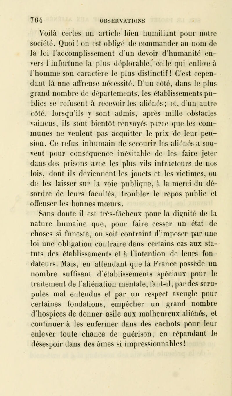 Voilà certes un article bien humiliant pour notre société. Quoi ! on est obligé de commander au nom de la loi l'accomplissement d'un devoir d'humanité en- vers l'infortune la plus déplorable,' celle qui enlève à l'homme son caractère le plus distinctif ! C'est cepen- dant là une affreuse nécessité. D'un côté, dans le plus grand nombre de départements, les établissements pu- blics se refusent à recevoir les aliénés; et, d'un autre côté, lorsqu'ils y sont admis, après mille obstacles vaincus, ils sont bientôt renvoyés parce que les com- munes ne veulent pas acquitter le prix de leur pen- sion. €e refus inhumain de secourir les aliénés a sou- vent pour conséquence inévitable de les faire jeter dans des prisons avec les plus vils infracteurs de nos lois, dont ils deviennent les jouets et les victimes, ou de les laisser sur la voie publique, à la merci du dé- sordre de leurs facultés, troubler le repos public et offenser les bonnes mœurs. Sans doute il est très-fàcheux pour la dignité de la nature humaine que, pour faire cesser un état de choses si funeste, on soit contraint d'imposer par une loi une obligation contraire dans certains cas aux sta- tuts des établissements et à l'intention de leurs fon- dateurs. Mais, en attendant que la France possède un nombre suffisant d'établissements spéciaux pour le traitement de l'aliénation mentale, faut-il, par des scru- pules mal entendus et par un respect aveugle pour certaines fondations, empêcher un grand nombre d'hospices de donner asile aux malheureux aliénés, et continuer à les enfermer dans des cachots pour leur enlever toute chance de guérison, en répandant le désespoir dans des âmes si impressionnables!
