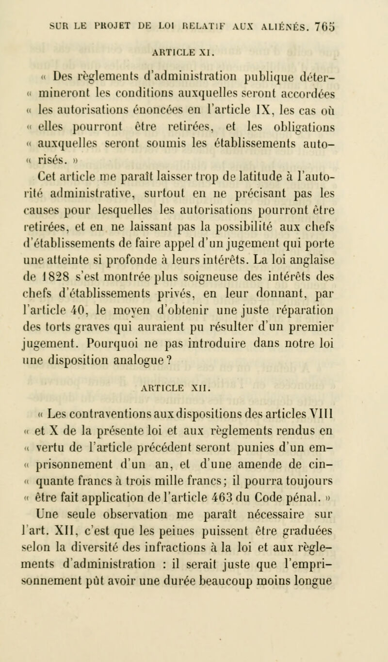 ARTICLE XI. « Des règlements d'administration publique déter- < mineront les conditions auxquelles seront accordées « les autorisations énoncées en l'article IX, les cas où « elles pourront être retirées, et les obligations « auxquelles seront soumis les établissements auto- « risés. » Cet article me paraît laisser trop de latitude à l'auto- rité administrative, surtout en ne précisant pas les causes pour lesquelles les autorisations pourront être retirées, et en ne laissant pas la possibilité aux chefs d'établissements de faire appel d'un jugement qui porte une atteinte si profonde à leurs intérêts. La loi anglaise de 1828 s'est montrée plus soigneuse des intérêts des chefs d'établissements privés, en leur donnant, par l'article 40, le moyen d'obtenir une juste réparation des torts graves qui auraient pu résulter d'un premier jugement. Pourquoi ne pas introduire dans notre loi une disposition analogue? ARTICLE XII. « Les contraventions aux dispositions des articles VIII ■ et X de la présente loi et aux règlements rendus en « vertu de l'article précédent seront punies d'un em- « prisonnement d'un an, et d'une amende de cin- « quante francs à trois mille francs; il pourra toujours « être fait application de l'article 463 du Code pénal. » Une seule observation me paraît nécessaire sur l'art. XII, c'est que les peiues puissent être graduées selon la diversité des infractions à la loi et aux règle- ments d'administration : il serait juste que l'empri- sonnement put avoir une durée beaucoup moins longue