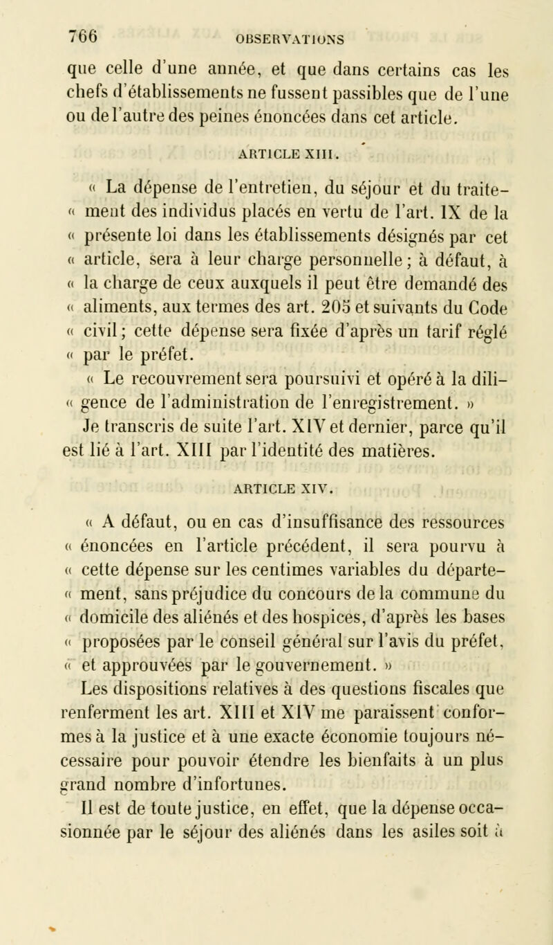 que celle d'une année, et que dans certains cas les chefs d'établissements ne fussent passibles que de l'une ou de l'autre des peines énoncées dans cet article. ARTICLE XIII. « La dépense de l'entretien, du séjour et du traite- « ment des individus placés en vertu de l'art. IX de la « présente loi dans les établissements désignés par cet « article, sera à leur charge personnelle ; à défaut, à « la charge de ceux auxquels il peut être demandé des « aliments, aux termes des art. 205 et suivants du Code « civil ; cette dépense sera fixée d'après un tarif réglé « par le préfet. « Le recouvrement sera poursuivi et opéré à la dili- « gence de l'administration de l'enregistrement. » Je transcris de suite l'art. XIV et dernier, parce qu'il est lié à l'art. XIII par l'identité des matières. ARTICLE XIV. « A défaut, ou en cas d'insuffisance des ressources « énoncées en l'article précédent, il sera pourvu à « cette dépense sur les centimes variables du départe- « ment, sans préjudice du concours delà commune du c domicile des aliénés et des hospices, d'après les bases « proposées par le conseil général sur l'avis du préfet. « et approuvées par le gouvernement. » Les dispositions relatives à des questions fiscales que renferment les art. XIII et XIV me paraissent confor- mes à la justice et à une exacte économie toujours né- cessaire pour pouvoir étendre les bienfaits à un plus grand nombre d'infortunes. Il est de toute justice, en effet, que la dépense occa- sionnée par le séjour des aliénés dans les asiles soit à