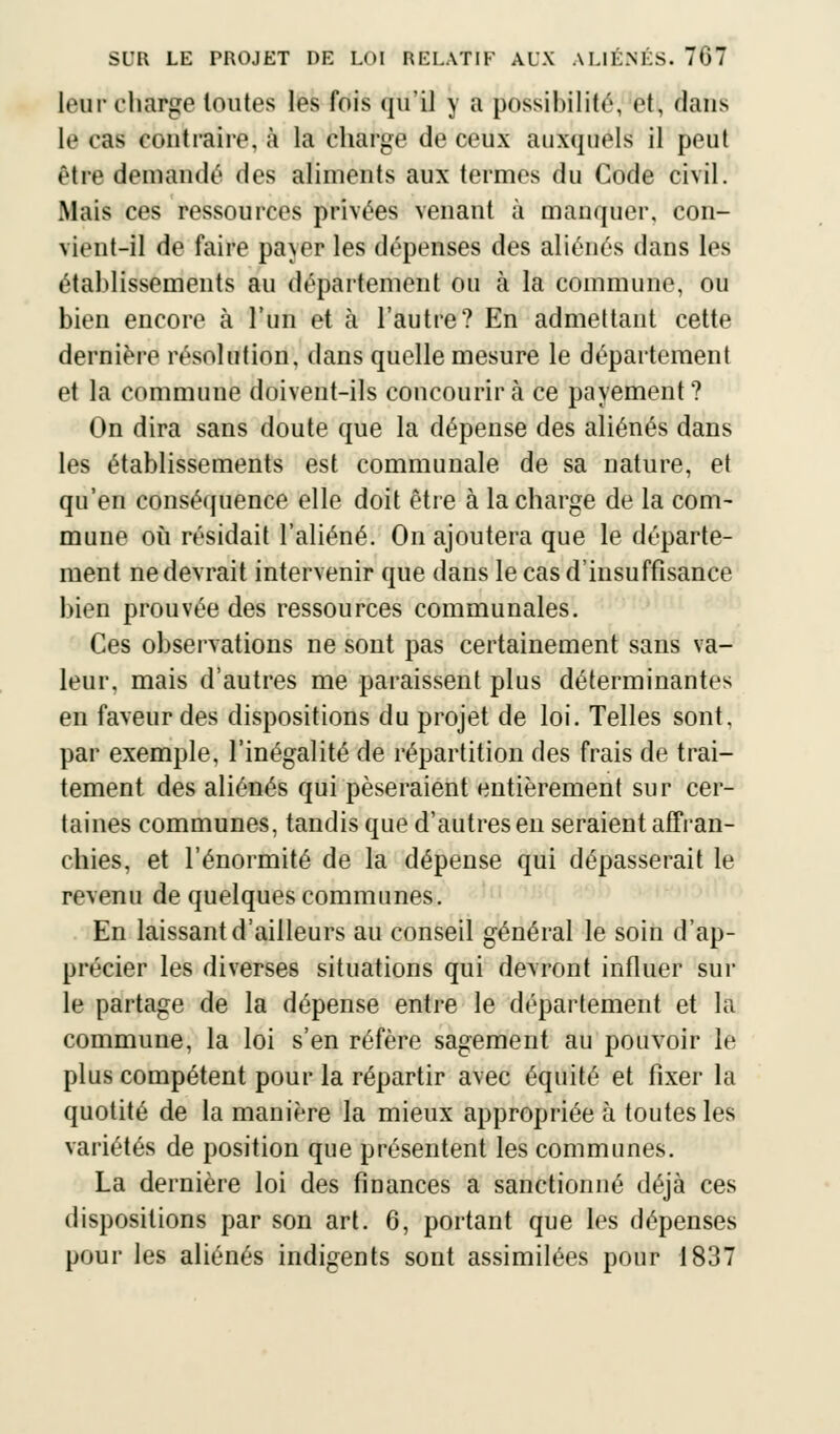 leur charge toutes les fois qu'il y a possibilité, fetl, dans le cas contraire, à la charge de ceux auxquels il peut être demandé des aliments aux termes du Code civil. Mais ces ressources privées venant à manquer, con- \irnt-il de faire pa\er les dépenses des aliénés dans les établissements au département ou à la commune, ou bien encore à l'un et tà l'autre? En admettant cette dernière résolution, dans quelle mesure le département et la commune doivent-ils concourir à ce payement? On dira sans doute que la dépense des aliénés dans les établissements est communale de sa nature, et qu'en conséquence elle doit être à la charge de la com- mune où résidait l'aliéné. On ajoutera que le départe- ment ne devrait intervenir que dans le cas d'insuffisance bien prouvée des ressources communales. Ces observations ne sont pas certainement sans va- leur, mais d'autres me paraissent plus déterminantes en faveur des dispositions du projet de loi. Telles sont, par exemple, l'inégalité de répartition des frais de trai- tement des aliénés qui pèseraient entièrement sur cer- taines communes, tandis que d'autres en seraient affran- chies, et l'énormité de la dépense qui dépasserait le revenu de quelques communes. En laissant d'ailleurs au conseil général le soin d'ap- précier les diverses situations qui devront influer sur le partage de la dépense entre le département et la commune, la loi s'en réfère sagement au pouvoir le plus compétent pour la répartir avec équité et fixer la quotité de la manière la mieux appropriée à toutes les variétés de position que présentent les communes. La dernière loi des finances a sanctionné déjà ces dispositions par son art. 6, portant que les dépenses pour les aliénés indigents sont assimilées pour 1837