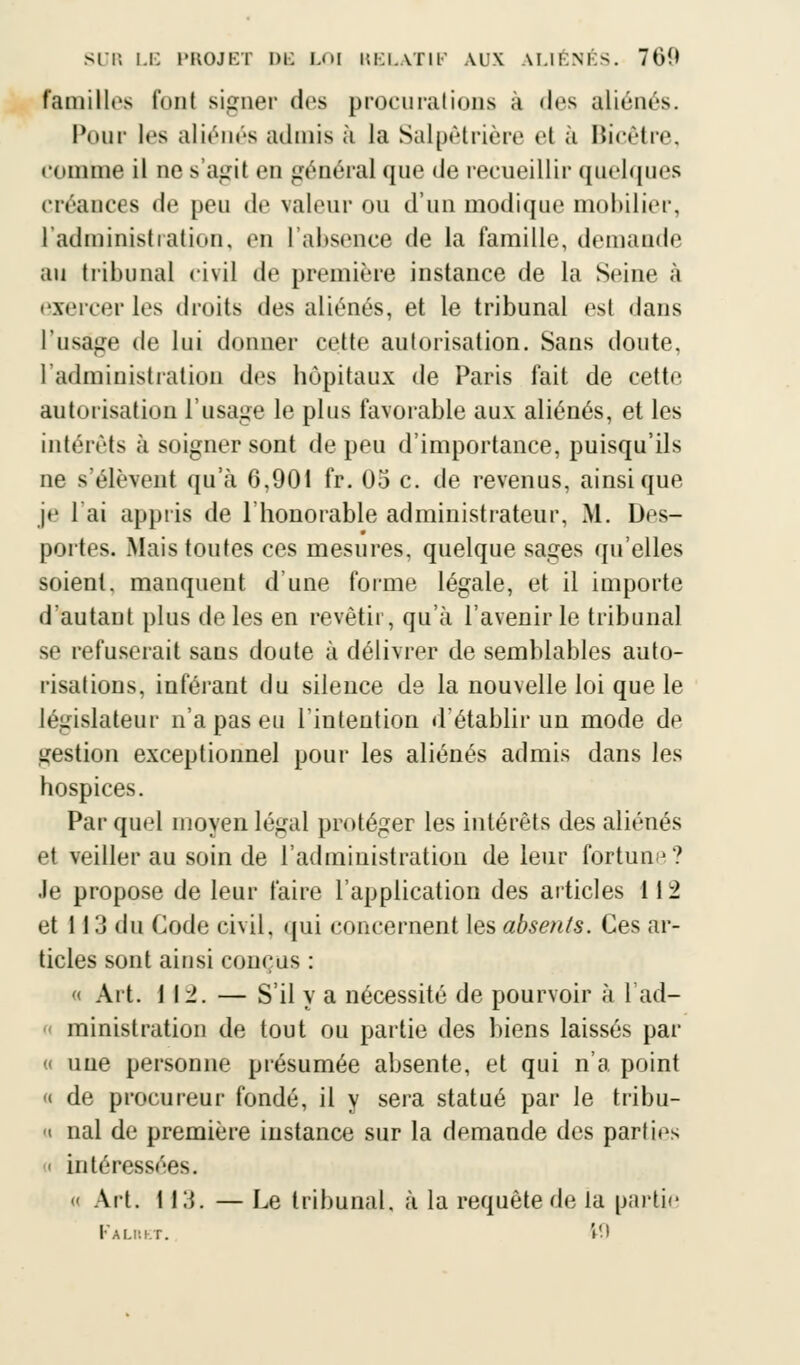 familles l'ont signer des procurations à des aliénés. Pour les aliénés admis à la Salpêtrière el a Bicêtre, (•(iiniiie il ne s'agit en général que de recueillir quelques créances de peu de valeur ou d'un modique mobilier, l'administration, en l'absence de la famille, demande au tribunal civil de première instance de la Seine à exercer les droits des aliénés, et le tribunal est dans l'usage de lui donner cette autorisation. Sans doute, l'administration des hôpitaux de Paris fait de cette autorisation l'usage le plus favorable aux aliénés, et les intérêts à soigner sont de peu d'importance, puisqu'ils ne s'élèvent qu'à 6,901 fr. 05 c. de revenus, ainsi que je 1 ai appris de l'honorable administrateur, M. Des- portes. Mais toutes ces mesures, quelque sages qu'elles soient, manquent d'une forme légale, et il importe d'autant plus de les en revêtir, qu'à l'avenir le tribunal se refuserait sans doute à délivrer de semblables auto- risations, inférant du silence de la nouvelle loi que le législateur n'a pas eu l'intention d'établir un mode de .gestion exceptionnel pour les aliénés admis dans les hospices. Par quel moyen légal protéger les intérêts des aliénés et veiller au soin de l'administration de leur fortune? -le propose de leur faire l'application des articles 112 et 113 du Code civil, qui concernent les absents. Ces ar- ticles sont ainsi conçus : « Art. 112. — S'il y a nécessité de pourvoir à 1 ad- ministration de tout ou partie des biens laissés par « une personne présumée absente, et qui n'a point « de procureur fondé, il y sera statué par le tribu- u nal de première instance sur la demande des parties i intéressées. « Art. 113. — Le tribunal, à la requête de la partie 1-AUM.r. '.M