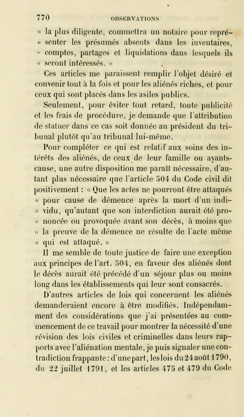 « la plus diligente, commettra un notaire pour repré- « senter les présumés absents dans les inventaires,  comptes, partages et liquidations dans lesquels ils « seront intéressés. » Ces articles me paraissent remplir l'objet désiré et convenir tout à la fois et pour les aliénés riches, et pour ceux qui sont placés dans les asiles publics. Seulement, pour éviter tout retard, toute publicité et les frais de procédure, je demande que l'attribution de statuer dans ce cas soit donnée au président du tri- bunal plutôt qu'au tribunal lui-même. Pour compléter ce qui est relatif aux soins des in- térêts des aliénés, de ceux de leur famille ou ayants- cause, une autre disposition me paraît nécessaire, d'au- tant plus nécessaire que l'article 504 du Code civil dit positivement : « Que les actes ne pourront être attaqués « pour cause de démence après la mort d'un indi- « vidu, qu'autant que son interdiction aurait été pro- « noncée ou provoquée avant son décès, à moins que <( la preuve de la démence ne résulte de l'acte même « qui est attaqué. » 11 me semble de toute justice de faire une exception aux principes de l'art. 504, en faveur des aliénés dont le décès aurait été précédé d'un séjour plus ou moins long dans les établissements qui leur sont consacrés. D'autres articles de lois qui concernent les aliénés demanderaient encore à être modifiés. Indépendam- ment des considérations que j'ai présentées au com- mencement de ce travail pour montrer la nécessité d'une révision des lois civiles et criminelles dans leurs rap- ports avec l'aliénation mentale, je puis signaler une con- tradiction frappante : d'unepart, les lois du 24 août 1790, du 22 juillet 1791, et les articles 475 et 479 du Code