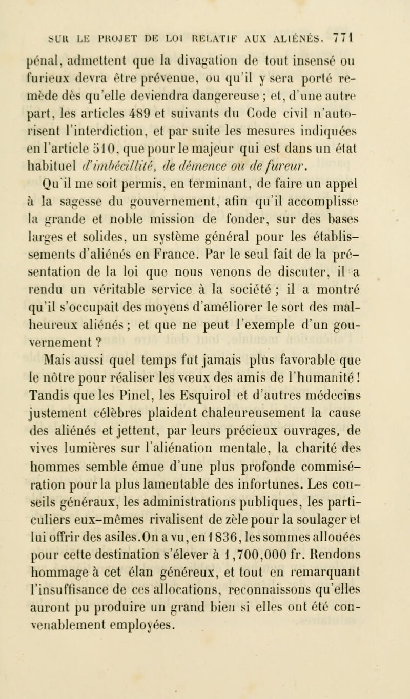 pénal, admettent que la divagation de tout insensé ou furieux devra être prévenue, ou qu'il y sera porté re- tnède dès qu'elle deviendra dangereuse ; et, d'une autre part, les articles 489 et suivants du Code civil n'auto- risent l'interdiction, et par suite les mesures indiquées en l'article 510, que pour le majeur qui est dans un état habituel d'imbécillité, de démence oïl de fureur. Qu il me soit permis, en terminant, de faire un appel à la sagesse du gouvernement, afin qu'il accomplisse la grande et noble mission de fonder, sur des bases larges et solides, un système général pour les établis- sements d'aliénés en France. Par le seul fait de la pré- sentation de la loi que nous venons de discuter, il a rendu un véritable service à la société ; il a montré qu'il s'occupait des moyens d'améliorer le sort des mal- heureux aliénés; et que ne peut l'exemple d'un gou- vernement ? Mais aussi quel temps fut jamais plus favorable que le nôtre pour réaliser les vœux des amis de l'humanité ! Tandis que les Pinël, les Esquirol et d'autres médecins justement célèbres plaident chaleureusement la cause des aliénés et jettent, par leurs précieux ouvrages, de vives lumières sur l'aliénation mentale, la charité des hommes semble émue d'une plus profonde commisé- ration pour la plus lamentable des infortunes. Les con- seils généraux, les administrations publiques, les parti- culiers eux-mêmes rivalisent de zèle pour la soulager et lui offrir des asiles.On a vu, en 1836, les sommes allouées pour cette destination s'élever à 1,700,000 fr. Rendons hommage à cet élan généreux, et tout en remarquant l'insuffisance de ces allocations, reconnaissons qu'elles auront pu produire un grand bien si elles ont été con- venablement employées.