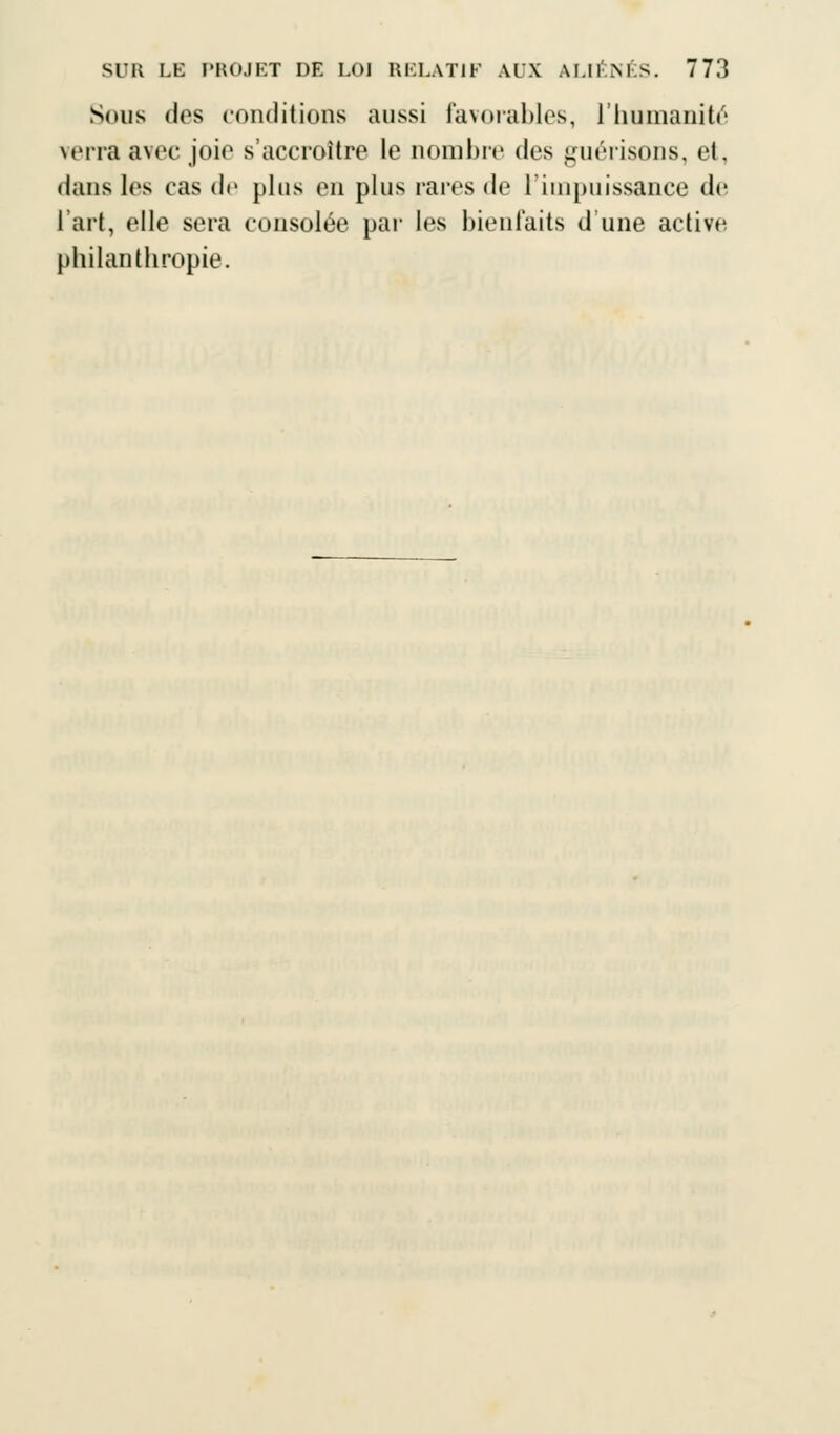 Sous des conditions aussi favorables, L'humanité verra avec joie s'accroître le nombre des guérisons, et, dans les cas de plus en plus rares de l'impuissance de l'art, elle sera consolée par les bienfaits d'une active philanthropie.