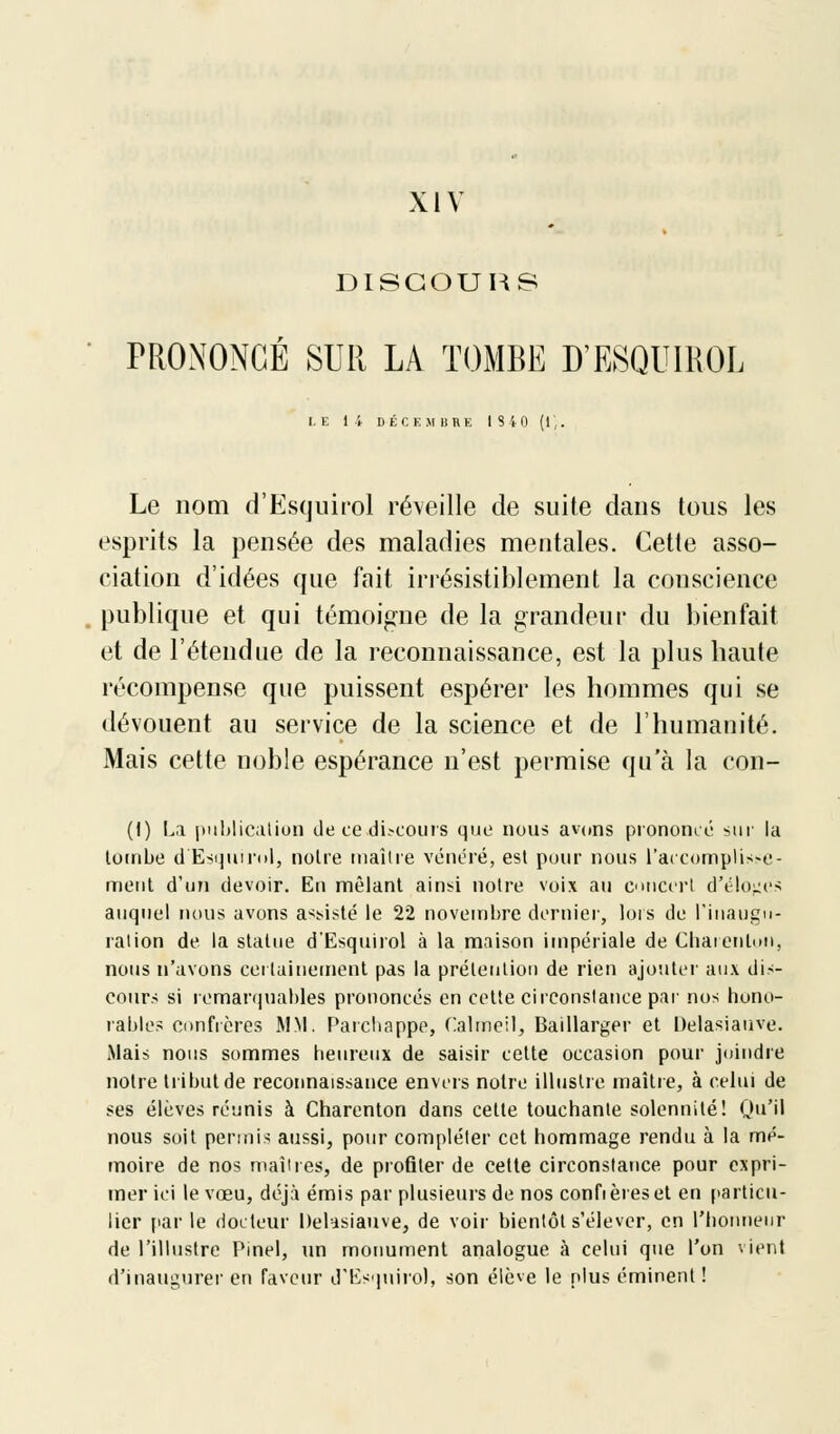 XIV DISCOURS PRONONCÉ SUR LA TOMBE D'ESQUIROL LE 14 D-ÉCE M 1ITIK IS40 (1;. Le nom d'Esquirol réveille de suite dans tous les esprits la pensée des maladies mentales. Cette asso- ciation d'idées que fait irrésistiblement la conscience publique et qui témoigne de la grandeur du bienfait et de l'étendue de la reconnaissance, est la plus haute récompense que puissent espérer les hommes qui se dévouent au service de la science et de l'humanité. Mais cette noble espérance n'est permise qu'à la eon- (I) La publication de ce di-cours que nous avons prononcé sur la tombe d'Esquirol, notre maître vénéré, est pour nous l'accomplisse- ment d'un devoir. En mêlant ainsi notre voix au concert d'éloges auquel nous avons assisté le 22 novembre dernier, lois de l'inaugu- ration de la statue d'Esquirol à la maison impériale de Char en ton, nous n'avons certainement pas la prétention de rien ajouter aux dis- cours si remarquables prononcés en cette circonstance par nos hono- rables confrères MM. Parchappe, Calmeil, Baillarger et Delasiauve. Mais nous sommes heureux de saisir cette occasion pour joindre notre tribut de reconnaissance envers notre illustre maître, à celui de ses élèves réunis à Charenton dans cette touchante solennité! Qu'il nous soit permis aussi, pour compléter cet hommage rendu à la mé- moire de nos maîires, de profiler de cette circonstance pour expri- mer ici le vœu, déjà émis par plusieurs de nos confièreset en particu- lier par le docteur Delasiauve, de voir bientôt s'élever, en l'honneur de l'illustre Pinel, un monument analogue à celui que l'on vient d'inaugurer en faveur d'Esquirol, son élève le plus éminent !