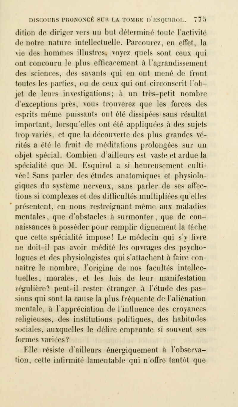 dition de diriger vers un but déterminé toute l'activité de notre nature intellectuelle. Parcoure/., en effet, la vie des hommes illustres, voyez quels sont ceux qui ont concouru le plus efficacement à l'agrandissement des sciences, des savants qui en ont mené de front toutes les parties, ou de ceux qui ont circonscrit l'ob- jet de leurs investigations; à un très-petit nombre <l exceptions près, vous trouverez que les forces des esprits même puissants ont été dissipées sans résultat important, lorsqu'elles ont été appliquées à des sujets trop variés, et que la découverte des plus grandes vé- rités a été le fruit de méditations prolongées sur un objet spécial. Combien d'ailleurs est vaste et ardue la spécialité que M. Esquirol a si heureusement culti- vée! Sans parler des études anatomiques et physiolo- giques du système nerveux, sans parler de ses affec- tions si complexes et des difficultés multipliées qu'elles présentent, en nous restreignant même aux maladies mentales. que d'obstacles à surmonter. que de con- naissances à posséder pour remplir dignement la tâche que cette spécialité impose! Le médecin qui s'y livre ne doit-il pas avoir médité les ouvrages des psycho- logues et des physiologistes qui s'attachent à faire con- naître le nombre, l'origine de nos facultés intellec- tuelles, morales, et les lois de leur manifestation régulière? peut-il rester étranger à l'étude des pas- sions qui sont la cause la plus fréquente de l'aliénation mentale, à l'appréciation de l'influence des croyances religieuses, des institutions politiques, des habitudes sociales, auxquelles le délire emprunte si souvent ses formes variées? Elle résiste d'ailleurs énergiquement à l'observa- tion, cette infirmité lamentable qui n'offre tantôt que
