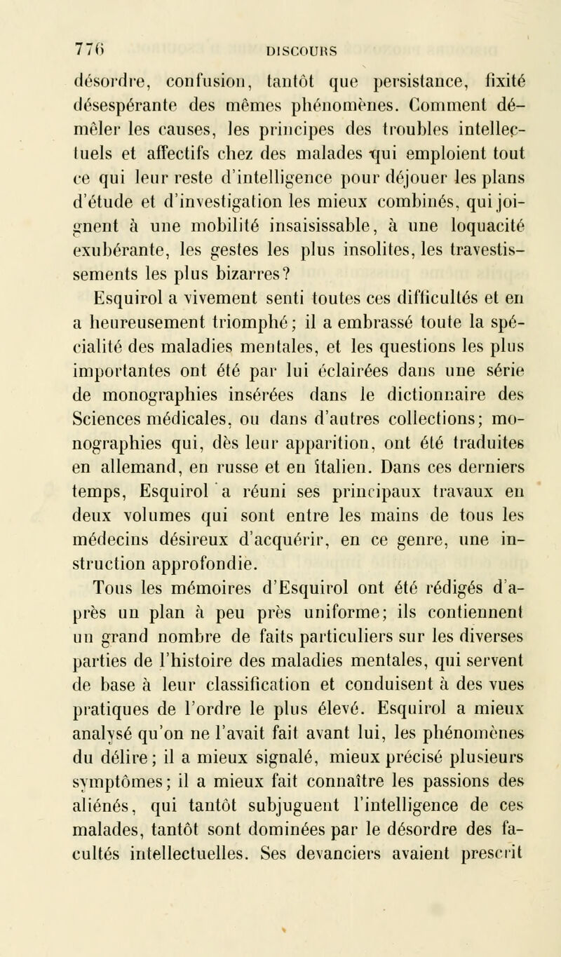 désordre, confusion, tantôt que persistance, fixité désespérante des mêmes phénomènes. Comment dé- mêler les causes, les principes des troubles intellec- tuels et affectifs chez des malades trui emploient tout ce qui leur reste d'intelligence pour déjouer les plans d'étude et d'investigation les mieux combinés, qui joi- gnent à une mobilité insaisissable, à une loquacité exubérante, les gestes les plus insolites, les travestis- sements les plus bizarres? Esquirol a vivement senti toutes ces difticultés et en a heureusement triomphé; il a embrassé toute la spé- cialité des maladies mentales, et les questions les plus importantes ont été par lui éclairées dans une série de monographies insérées dans le dictionnaire des Sciences médicales, ou dans d'autres collections; mo- nographies qui, dès leur apparition, ont été traduites en allemand, en russe et en italien. Dans ces derniers temps, Esquirol a réuni ses principaux travaux en deux volumes qui sont entre les mains de tous les médecins désireux d'acquérir, en ce genre, une in- struction approfondie. Tous les mémoires d'Esquirol ont été rédigés d'a- près un plan à peu près uniforme; ils contiennent un grand nombre de faits particuliers sur les diverses parties de l'histoire des maladies mentales, qui servent de base à leur classification et conduisent à des vues pratiques de l'ordre le plus élevé. Esquirol a mieux- analyse qu'on ne l'avait fait avant lui, les phénomènes du délire; il a mieux signalé, mieux précisé plusieurs symptômes; il a mieux fait connaître les passions des aliénés, qui tantôt subjuguent l'intelligence de ces malades, tantôt sont dominées par le désordre des fa- cultés intellectuelles. Ses devanciers avaient prescrit
