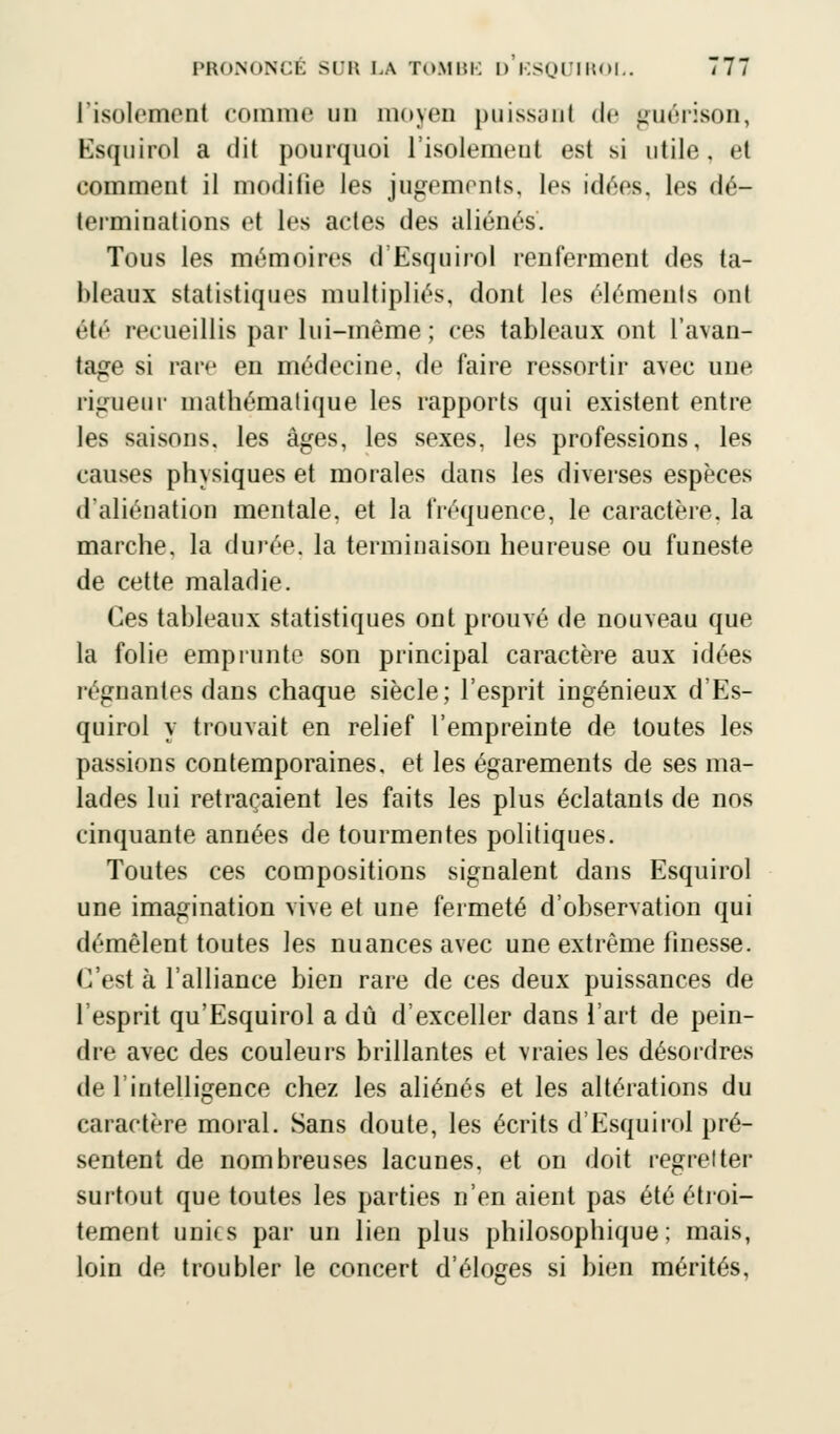 risolemenl comme un moyen puissant de guérison, Esquirol a dit pourquoi l'isolemeut est si utile, et comment il modiiie les jugements, les idées, les dé- terminations et les actes des aliénés. Tous les mémoires d'Esquirol renferment des ta- bleaux statistiques multipliés, dont les éléments ont été recueillis par lui-même ; ces tableaux ont l'avan- tage si rare en médecine, de faire ressortir avec une rigueur mathématique les rapports qui existent entre les saisons, les âges, les sexes, les professions, les causes physiques et morales dans les diverses espèces d'aliénation mentale, et la fréquence, le caractère, la marche, la durée, la terminaison heureuse ou funeste de cette maladie. Ces tableaux statistiques ont prouvé de nouveau que la folie emprunte son principal caractère aux idées régnantes dans chaque siècle; l'esprit ingénieux d'Es- quirol y trouvait en relief l'empreinte de toutes les passions contemporaines, et les égarements de ses ma- lades lui retraçaient les faits les plus éclatants de nos cinquante années de tourmentes politiques. Toutes ces compositions signalent dans Esquirol une imagination vive et une fermeté d'observation qui démêlent toutes les nuances avec une extrême finesse. C'est à l'alliance bien rare de ces deux puissances de l'esprit qu'Esquirol a dû d'exceller dans l'art de pein- dre avec des couleurs brillantes et vraies les désordres de l'intelligence chez les aliénés et les altérations du caractère moral. Sans doute, les écrits d'Esquirol pré- sentent de nombreuses lacunes, et on doit regretter surtout que toutes les parties n'en aient pas été étroi- tement unies par un lien plus philosophique; mais, loin de troubler le concert d'éloges si bien mérités,