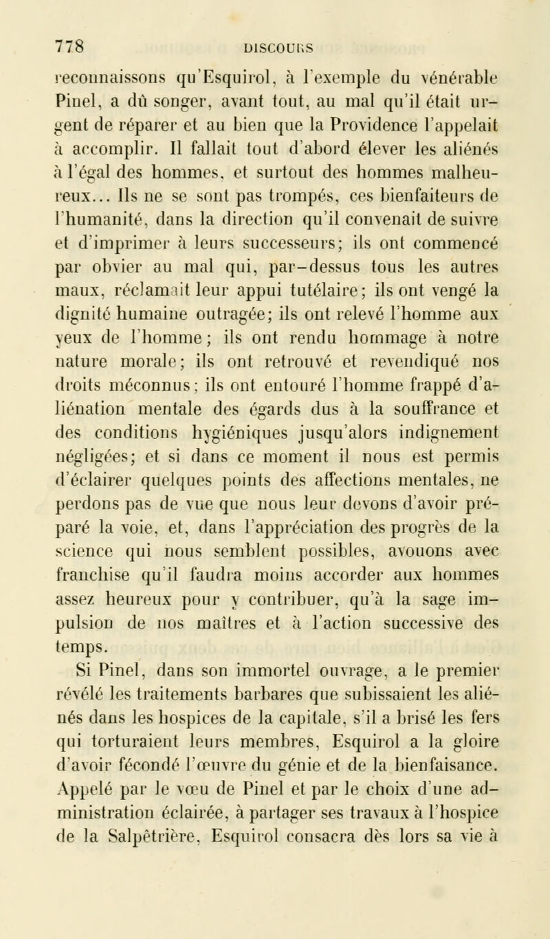 reconnaissons qu'Esquirol, à l'exemple du vénérable Pinel, a dû songer, avant tout, au mal qu'il était ur- gent de réparer et au bien que la Providence l'appelait à accomplir. Il fallait tout d'abord élever les aliénés à l'égal des hommes, et surtout des hommes malheu- reux... Ils ne se sont pas trompés, ces bienfaiteurs de l'humanité, dans la direction qu'il convenait de suivre et d'imprimer à leurs successeurs; ils ont commencé par obvier au mal qui, par-dessus tous les autres maux, réclamait leur appui tutélaire; ils ont vengé la dignité humaine outragée; ils ont relevé l'homme aux yeux de l'homme; ils ont rendu hommage à notre nature morale; ils ont retrouvé et revendiqué nos droits méconnus; ils ont entouré l'homme frappé d'a- liénation mentale des égards dus à la souffrance et des conditions hygiéniques jusqu'alors indignement négligées; et si dans ce moment il nous est permis d'éclairer quelques points des affections mentales, ne perdons pas de vue que nous leur devons d'avoir pré- paré la voie, et, dans l'appréciation des progrès de la science qui nous semblent possibles, avouons avec franchise qu'il faudra moins accorder aux hommes assez heureux pour y contribuer, qu'à la sage im- pulsion de nos maîtres et à l'action successive des temps. Si Pinel, dans son immortel ouvrage, a le premier révélé les traitements barbares que subissaient les alié- nés dans les hospices de la capitale, s'il a brisé les fers qui torturaient leurs membres, Esquirol a la gloire d'avoir fécondé l'œuvre du génie et de la bienfaisance. Appelé par le vœu de Pinel et par le choix d'une ad- ministration éclairée, à partager ses travaux à l'hospice de la Salpètrière, Esquirol consacra dès lors sa vie à