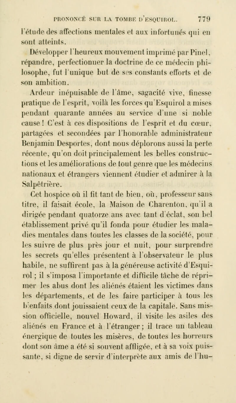 l'étude des affections mentales el aux infortunés qui en muiI atteints. Développer l'heureux mouvement imprimé par Pinel. répandre, perfectionner la doctrine de ce médecin phi- losophe, fut l'unique but de ses constants efforts et de son ambition. Ardeur inépuisable de L'âme, sagacité vive, finesse pratique de l'esprit, voilà les forces qu'Esquirol a mises pendant quarante années au service d'une si noble cause ! C'est à ces dispositions de l'esprit et du cœur. partagées et secondées par l'honorable administrateur Benjamin Desportes, dont nous déplorons aussi la perte récente, qu'on doit principalement les belles construc- tions et les améliorations de tout genre que les médecins nationaux et étrangers viennent étudier et admirer à la Salpêtrière. Cet hospice où il fit tant de bien, où. professeur sans titre, il faisait école, la Maison de Charenton, qu'il a dirigée pendant quatorze ans avec tant d'éclat, son bel établissement privé qu'il fonda pour étudier les mala- dies mentales dans toutes les classes de la société, pour les suivre de plus près jour et nuit, pour surprendre les secrets qu'elles présentent à l'observateur le plus habile, ne suffirent pas à la généreuse activité d'Esqui- rol ; il s'imposa l'importante et difficile tâche de répri- mer les abus dont les aliénés étaient les victimes dans les départements, et de les faire participer à tous les b'enfaits dont jouissaient ceux de la capitale. Sans mis- sion officielle, nouvel Howard, il visite les asiles des aliénés en France et à l'étranger; il trace un tableau énergique de toutes les misères, de toutes les horreurs dont son Ame a été si souvent affligée, et à sa voix puis- sante, si digne de servir d'interprète aux amis de l'hu-
