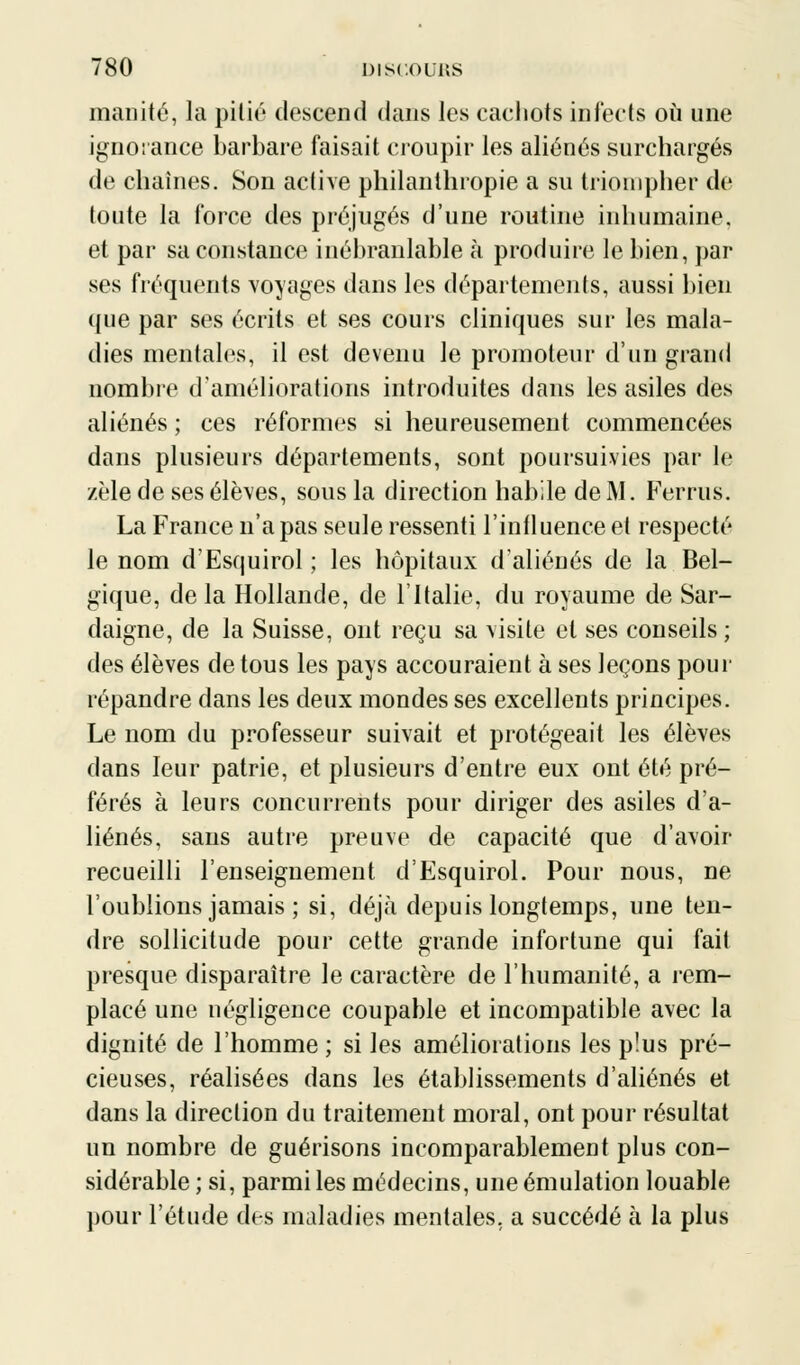 manité, la pitié descend dans les cachots infects où une ignorance barbare faisait croupir les aliénés surchargés de chaînes. Son active philanthropie a su triompher de toute la force des préjugés d'une routine inhumaine, et par sa constance inébranlable à produire le bien, par ses fréquents voyages dans les départements, aussi bien (jue par ses écrits et ses cours cliniques sur les mala- dies mentales, il est devenu le promoteur d'un grand nombre1 d'améliorations introduites dans les asiles des aliénés ; ces réformes si heureusement commencées dans plusieurs départements, sont poursuivies par le zèle de ses élèves, sous la direction habile de M. Ferrus. La France n'a pas seule ressenti l'influencée! respecté le nom d'Esquirol ; les hôpitaux d'aliénés de la Bel- gique, de la Hollande, de l'Italie, du royaume de Sar- daigne, de la Suisse, ont reçu sa visite et ses conseils ; des élèves de tous les pays accouraient à ses leçons pour répandre dans les deux mondes ses excellents principes. Le nom du professeur suivait et protégeait les élèves dans leur patrie, et plusieurs d'entre eux ont été pré- férés à leurs concurrents pour diriger des asiles d'a- liénés, sans autre preuve de capacité que d'avoir recueilli l'enseignement d'Esquirol. Pour nous, ne l'oublions jamais ; si, déjà depuis longtemps, une ten- dre sollicitude pour cette grande infortune qui fait presque disparaître le caractère de l'humanité, a rem- placé une négligence coupable et incompatible avec la dignité de l'homme ; si les améliorations les plus pré- cieuses, réalisées dans les établissements d'aliénés et dans la direction du traitement moral, ont pour résultat un nombre de guérisons incomparablement plus con- sidérable ; si, parmi les médecins, une émulation louable pour l'étude des maladies mentales, a succédé à la plus