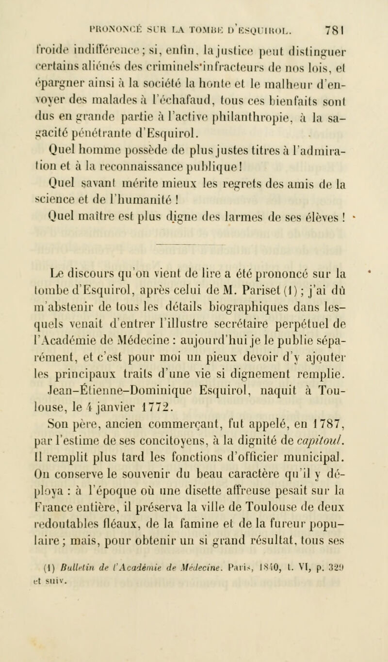 froide indifférence; si, enfin, la justice peul distinguer certains aliénés des criminels'infracteurs de nos lois, el épargner ainsi à la société la houle et le malheur d'en- voyer des malados à l'échafaud, tous ces bienfaits sont dus en grande partie à l'active philanthropie, à la sa- gacité pénétrante d'Esquirol. Quel homme possède de plus justes titres à l'admira- tion et à la reconnaissance publique! Quel savant mérite mieux les regrets des amis de la science el de l'humanité ! Ouel maître est plus digne des larmes de ses élèves ! Le discours qu'on vient de lire a été prononcé sur la tombe d'Esquirol, après celui de M. Pariset(l); j'ai du m'abstenir de tous les détails biographiques dans les- quels venait d'entrer l'illustre secrétaire perpétuel de l'Académie de Médecine : aujourd'hui je le publie sépa- rément, et c'est pour moi un pieux devoir d'y ajouter les principaux traits d'une vie si dignement remplie. Jean-Élienne-Dominique Esquirol, naquit à Tou- louse, le 4 janvier 1772. Son père, ancien commerçant, fut appelé, en 1787, par l'estime de ses concitoyens, à la dignité de capitoul. Il remplit plus tard les fonctions d'ofiieier municipal. Ou conserve le souvenir du beau caractère qu'il y dé- ploya : à l'époque où une disette affreuse pesait sur la France entière, il préserva la ville de Toulouse de deux redoutables fléaux, de la famine et de la fureur popu- laire ; mais, pour obtenir un si grand résultat, tous ses (1) Bulletin de l'Académie de Médecine, huis 1840, L VI, p. 329 et sim.