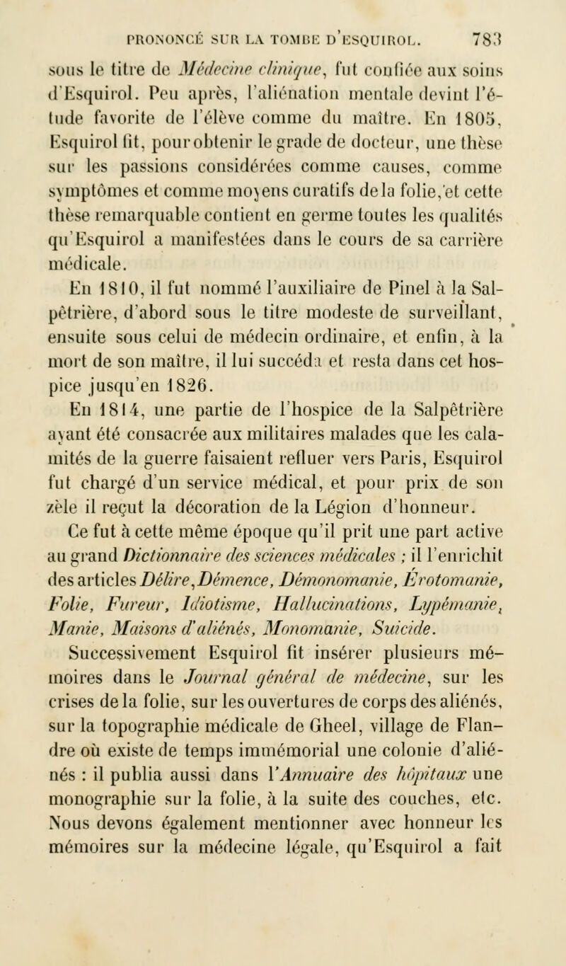 sous le titre de Médecine clinique, fut confiée aux soins d'Esquirol. Peu après, L'aliénation mentale devint l'é- tude favorite de l'élève comme du maître. En 1805, Esquirol lit, pour obtenir le grade de docteur, une thèse sur les passions considérées comme causes, comme symptômes et comme mojens curatifs delà folie, et cette thèse remarquable contient en germe toutes les qualités qif Esquirol a manifestées dans le cours de sa carrière médicale. En 1810, il fut nommé l'auxiliaire de Pinel à la Sal- pètrière, d'abord sous le titre modeste de surveillant, ensuite sous celui de médecin ordinaire, et enfin, à la mort de son maître, il lui succéda et resta dans cet hos- pice jusqu'en 1826. En 1814, une partie de l'hospice de la Salpêtrière ayant été consacrée aux militaires malades que les cala- mités de la guerre faisaient refluer vers Paris, Esquirol fut chargé d'un service médical, et pour prix de son zèle il reçut la décoration de la Légion d'honneur. Ce fut à cette même époque qu'il prit une part active au grand Dictionnaire des sciences médicales ; il l'enrichit des articles Délire,Démence, Dèmonomanie, Erotomanie, Folie, Fureur, Idiotisme, Hallucinations, Lypémanie, Manie, Maisons d'aliénés, Monomanie, Suicide. Successivement Esquirol fit insérer plusieurs mé- moires dans le Journal général de médecine, sur les crises de la folie, sur les ouvertures de corps des aliénés, sur la topographie médicale de Gheel, village de Flan- dre où existe de temps immémorial une colonie d'alié- nés : il publia aussi dans Y Annuaire des hôpitaux une monographie sur la folie, à la suite des couches, etc. Nous devons également mentionner avec honneur 1rs mémoires sur la médecine légale, qu'Esquirol a fait