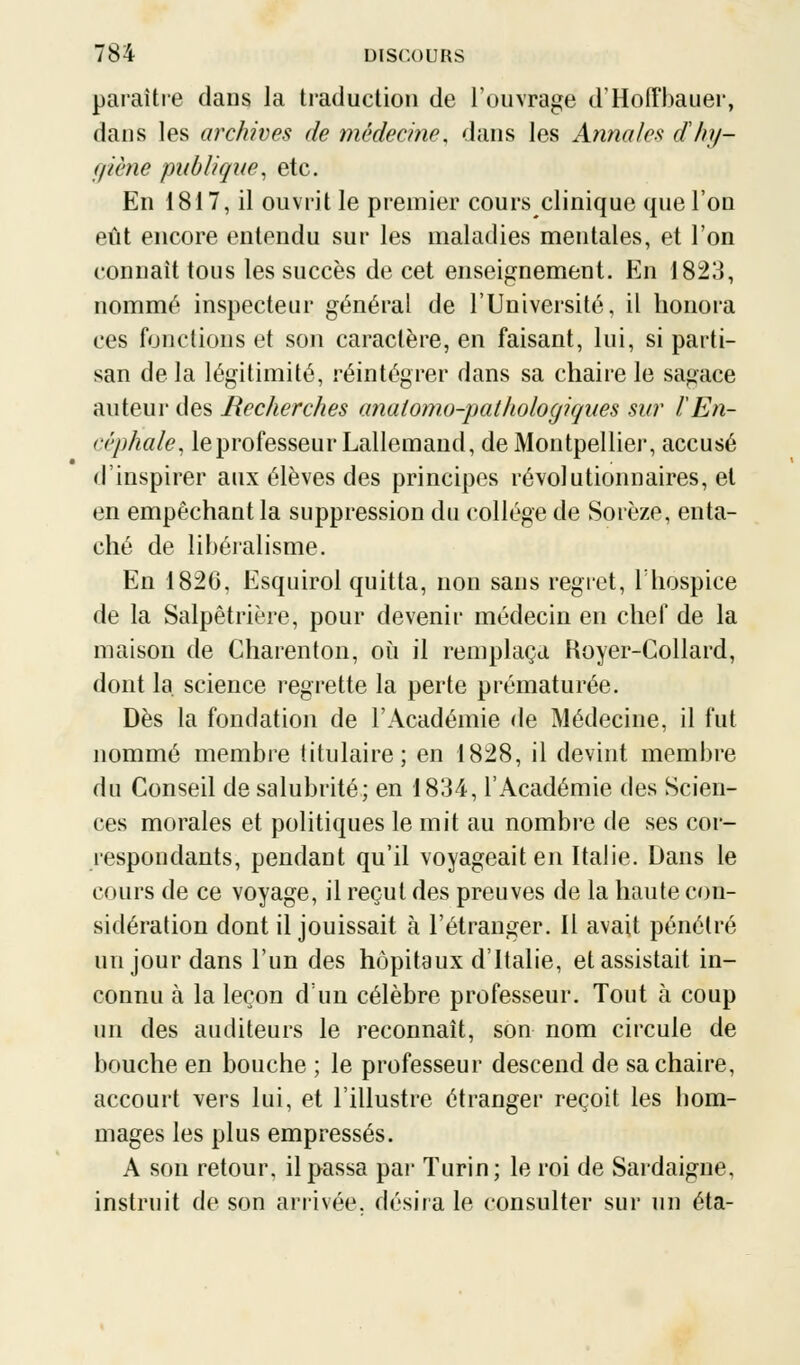 paraître dans la traduction de l'ouvrage d'Hoffbauer, dans les archives de médecine, dans les Annales dhij- giène publique, etc. En 1817, il ouvrit le premier cours clinique que l'on eût encore entendu sur les maladies mentales, et l'on connaît tous les succès de cet enseignement. En 1823, nommé inspecteur général de l'Université, il honora ces fonctions et son caractère, en faisant, lui, si parti- san de la légitimité, réintégrer dans sa chaire le sagace auteur des Recherches anaiomo-palhologiaues sur ÏEn- céphale, le professeur Lallemand, de Montpellier, accusé d'inspirer aux élèves des principes révolutionnaires, et en empêchant la suppression du collège de Sorèze, enta- ché de libéralisme. En 182G, Esquirol quitta, non sans regret, 1 hospice de la Salpêtrière, pour devenir médecin en chef de la maison de Charenton, où il remplaça Koyer-Collard, dont la science regrette la perte prématurée. Dès la fondation de l'Académie de Médecine, il fut nommé membre titulaire; en 1828, il devint membre du Conseil de salubrité; en 1834, l'Académie des Scien- ces morales et politiques le mit au nombre de ses cor- respondants, pendant qu'il voyageait en Italie. Dans le cours de ce voyage, il reçut des preuves de la haute con- sidération dont il jouissait à l'étranger. Il avait pénétré un jour dans l'un des hôpitaux d'Italie, et assistait in- connu à la leçon d'un célèbre professeur. Tout à coup un des auditeurs le reconnaît, son nom circule de bouche en bouche ; le professeur descend de sa chaire, accourt vers lui, et l'illustre étranger reçoit les hom- mages les plus empressés. A son retour, il passa par Turin; le roi de Sardaigne. instruit de son arrivée, désira le consulter sur un éta-