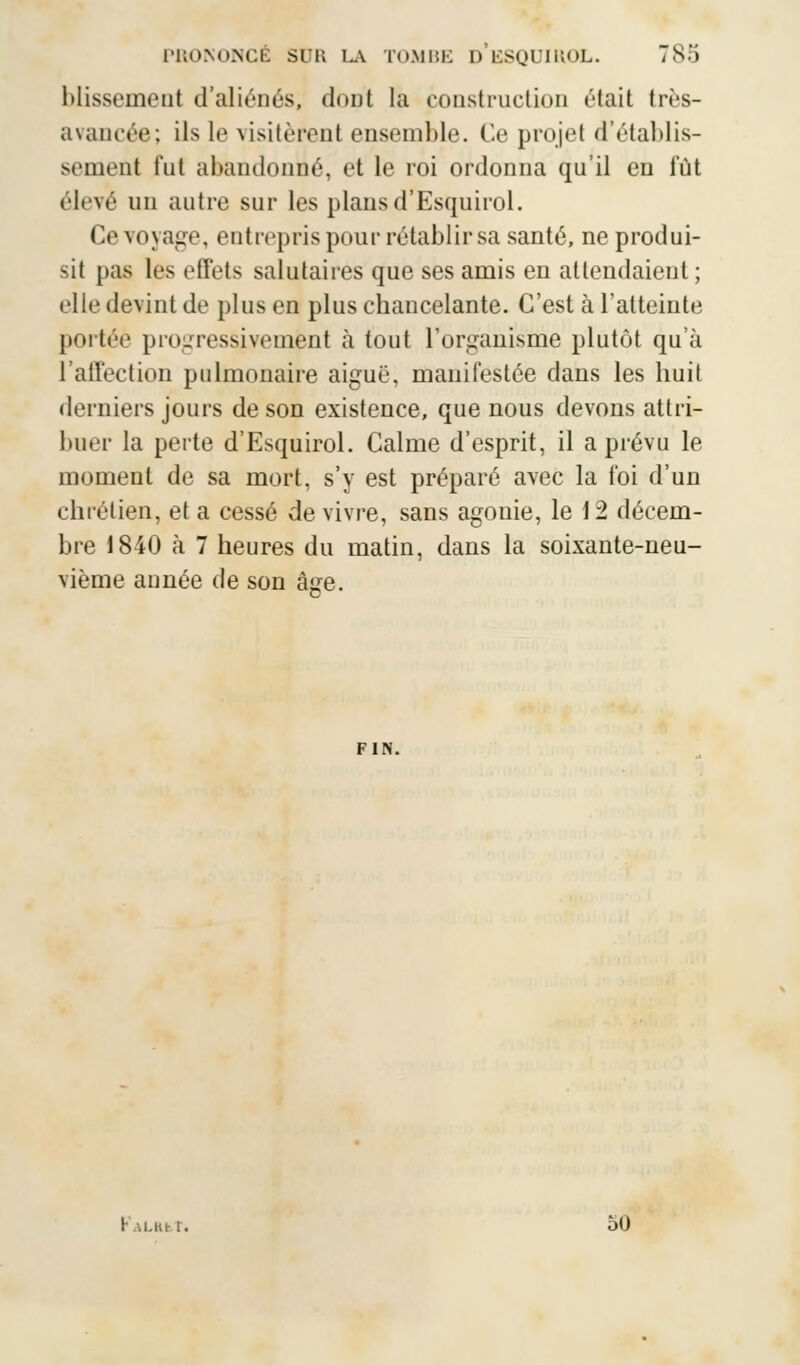 blissement d'aliénés, < 1<»ijt la construction était très- avancée; ils le visitèrent ensemble. Ce projet d'établis- sement fut abandonné, et le roi ordonna qu'il en lût élevé un autre sur les plans d'Esquirol. Ce voyage, entrepris pour rétablir sa santé, ne produi- sit pas 1rs effets salutaires que ses amis en attendaient ; elle devint de plus en plus chancelante. C'est à l'atteinte portée progressivement à tout l'organisme plutôt qu'à l'affection pulmonaire aiguë, manifestée dans les huit derniers jours de son existence, que nous devons attri- buer la perte d'Esquirol. Calme d'esprit, il a prévu le moment de sa mort, s'y est préparé avec la foi d'un chrétien, et a cessé de vivre, sans agonie, le 12 décem- bre 1840 à 7 heures du matin, dans la soixante-neu- vième année de son âge. FIN. ku.iui. ÔO