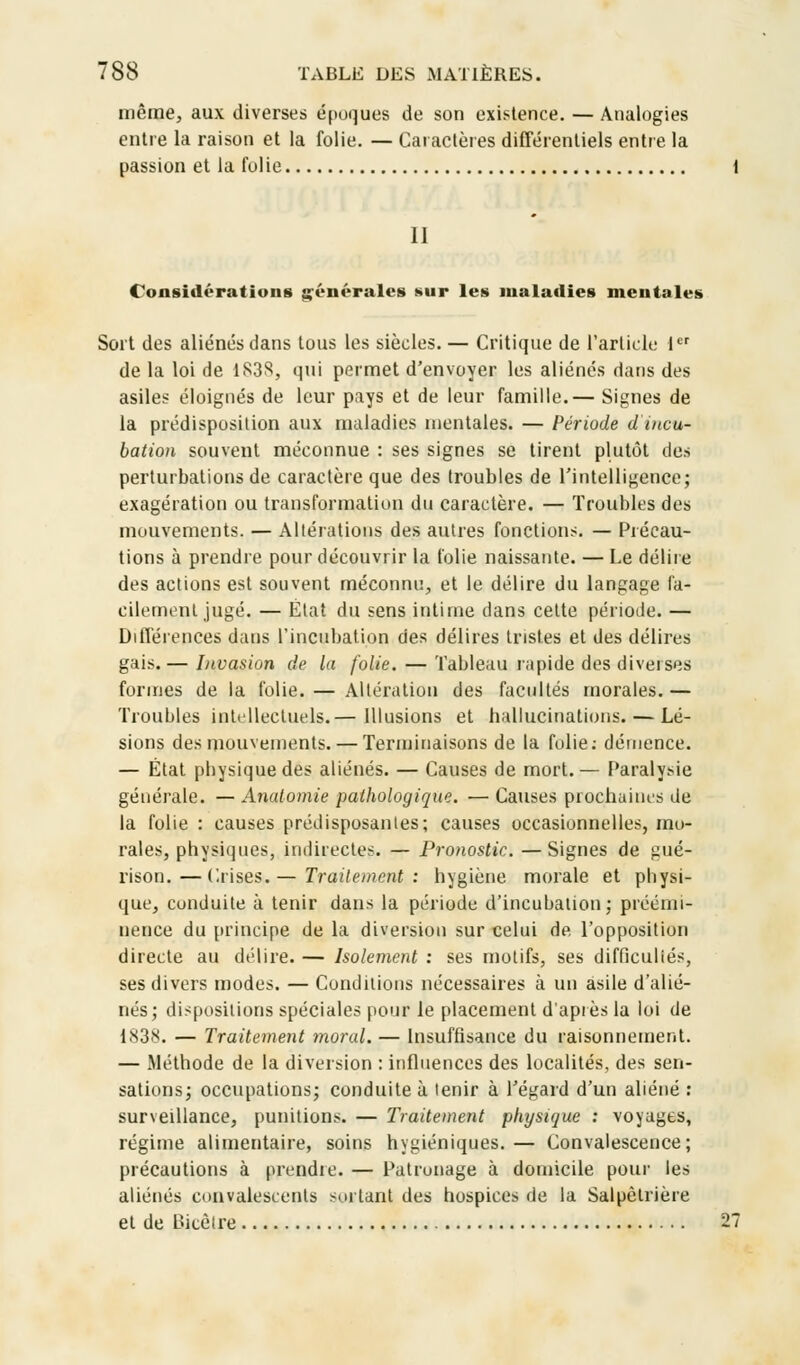 même, aux diverses époques de son existence. — Analogies entre la raison et la folie. — Caractères différentiels entre la passion et la folie II Considérations générales sur les maladies mentales Sort des aliénés dans tous les siècles. — Critique de l'article 1er de la loi de 1S3S, qui permet d'envoyer les aliénés dans des asiles éloignés de leur pays et de leur famille.— Signes de la prédisposition aux maladies mentales. — Période d'incu- bation souvent méconnue : ses signes se tirent plutôt des perturbations de caractère que des troubles de l'intelligence; exagération ou transformation du caractère. — Troubles des mouvements. — Altérations des autres fonctions. — Précau- tions à prendre pour découvrir la folie naissante. — Le délire des actions est souvent méconnu, et le délire du langage fa- cilement jugé. — État du sens intime dans cette période. — Différences dans l'incubation des délires tristes et des délires gais.— Invasion de la folie. — Tableau rapide des diverses formes de la folie. — Altération des facultés morales.— Troubles intellectuels.— Illusions et hallucinations. — Lé- sions des mouvements. — Terminaisons de la folie: démence. — État physique des aliénés. — Causes de mort.— Paralysie générale. — Anatomie pathologique. — Causes prochaines de la folie : causes prédisposantes; causes occasionnelles, mo- rales, physiques, indirectes. — Pronostic.—Signes de gué- rison.—Crises.— Traitement: hygiène morale et physi- que, conduite à tenir dans la période d'incubation; préémi- nence du principe de la diversion sur celui de. l'opposition directe au délire. — Isolement : ses motifs, ses difficuliés, ses divers modes. — Conditions nécessaires à un asile d'alié- nés; dispositions spéciales pour le placement d'après la loi de 1838. — Traitement moral. — Insuffisance du raisonnement. — Méthode de la diversion : influences des localités, des sen- sations; occupations; conduite à tenir à l'égard d'un aliéné : surveillance, punitions. — Traitement physique : voyages, régime alimentaire, soins hygiéniques. — Convalescence; précautions à prendre. — Patronage à domicile pour les aliénés convalescents sortant des hospices de la Salpèlrière et de Bicêlre