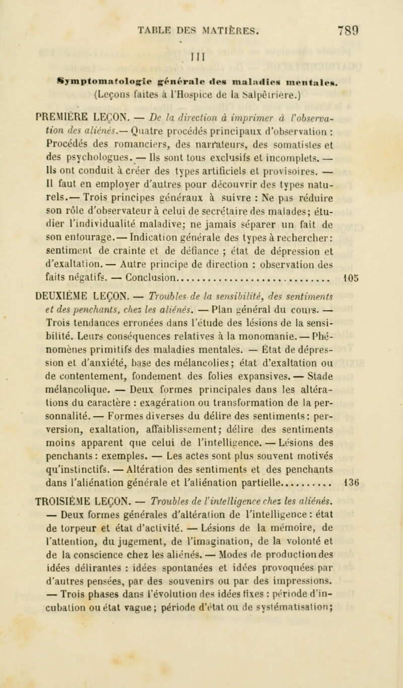 TABLE DES M \TIÎ-:i:i>. 7S0 l!l Symptoma<oIo«;ie générale îles nial:i<li<>« mentales. (Leçons laites à l'Hospice de la Salpêlrière.) PREMIÈRE LEÇON. — De la direct ion à imprimer à l'observa- tion des aliénés.— Quatre procédés principaux d'observation : Procédés des romanciers, des narrateurs, des somatisles et des psychologues. — Ils sont tous exclusifs et incomplets. — Ils ont conduit à créer des types artificiels et provisoires. — 11 faut en employer d'autres pour découvrir des types natu- rels.— Trois principes généraux à suivre : Ne pas réduire son rôle d'observateur à celui de secrétaire des malades; étu- dier l'individualité maladive; ne jamais séparer un fait de son entourage.— Indication générale des types à rechercher: sentiment de crainte et de défiance ; état de dépression et d'exaltation.— Autre principe de direction : observation des faits négatifs. — Conclusion 105 DEUXIÈME LEÇON. — Troubles de la sensibilité, des sentiments et des penchants, chez les aliénés. — Plan général du cours. — Trois tendances erronées dans l'étude des lésions de la sensi- bilité. Leurs conséquences relatives à la monomanie. — Phé- nomènes primitifs des maladies mentales. — État de dépres- sion et d'anxiété, base des mélancolies; état d'exaltation ou de contentement, fondement des folies expansives.— Stade mélancolique. — Deux formes principales dans les altéra- tions du caractère : exagération ou transformation de la per- sonnalité.— Formes diverses du délire des sentiments: per- version, exaltation, affaiblissement; délire des sentiments moins apparent que celui de l'intelligence. — Lésions des penchants : exemples. — Les actes sont plus souvent motivés qu'instinctifs. — Altération des sentiments et des penchants dans l'aliénation générale et l'aliénation partielle 136 TROISIÈME LEÇON. — Troubles de l'intelligence chez les aliénés. — Deux formes générales d'altération de l'intelligence: état de torpeur et état d'activité. — Lésions de la mémoire, de l'attention, du jugement, de l'imagination, de la volonté et de la conscience chez les aliénés. — Modes de production des idées délirantes : idées spontanées et idées provoquées par d'autres pensées, par des souvenirs ou par des impressions. — Trois phases dans l'évolution des idées fixes : période d'in- cubation ou état vague; période d'état ou de systématisation;