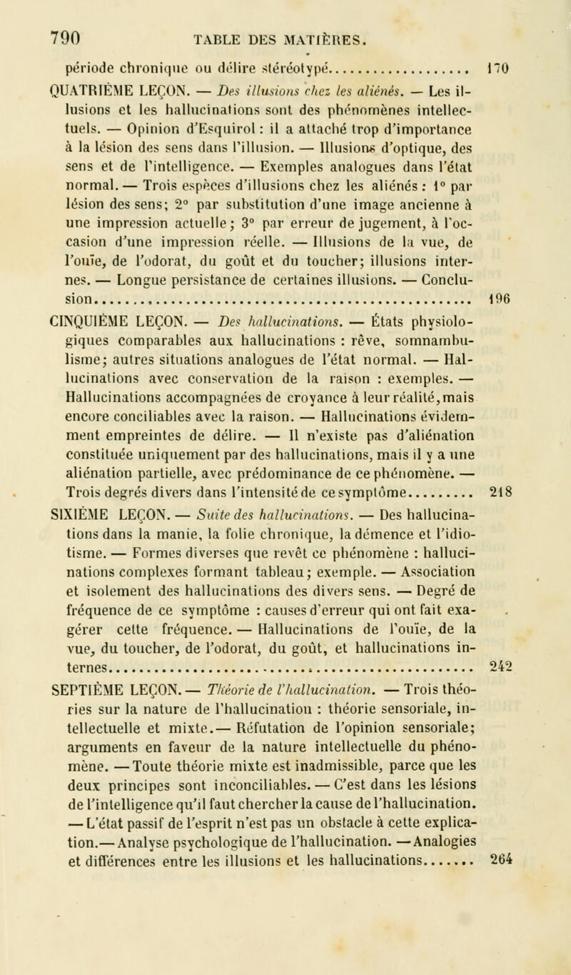 période chronique ou délire stéréotypé 170 QUATRIÈME LEÇON. — Des illusions riiez les aliénés. - Les il- lusions et les hallucinations sont des phénomènes intellec- tuels. — Opinion d'Esquirol : il a attaché trop d'importance à la lésion des sens dans l'illusion. — Illusions d'optique, des sens et de l'intelligence. — Exemples analogues dans l'état normal.— Trois espèces d'illusions chez les aliénés : 1° par lésion des sens; 2° par suhstitution d'une image ancienne à une impression actuelle; 3° par erreur de jugement, à l'oc- casion d'une impression réelle. — Illusions de la vue, de l'ouïe, de l'odorat, du goût et du toucher; illusions inter- nes. — Longue persistance de certaines illusions. — Conclu- sion 196 CINQUIÈME LEÇON. — Des hallucinations. — États physiolo- giques comparables aux hallucinations : rêve, somnambu- lisme; autres situations analogues de l'état normal. — Hal- lucinations avec conservation de la raison : exemples. — Hallucinations accompagnées de croyance à leur réalité, mais encore conciliâmes avec la raison. — Hallucinations évidem- ment empreintes de délire. — 11 n'existe pas d'aliénation constituée uniquement par des hallucinations, mais il y a une aliénation partielle, avec prédominance de ce phénomène. — Trois degrés divers dans l'intensité de ce symptôme 218 SIXIÈME LEÇON. — Suite des hallucinations. — Des hallucina- tions dans la manie, la folie chronique, la démence et l'idio- tisme. — Formes diverses que revêt ce phénomène : halluci- nations complexes formant tableau; exemple. — Association et isolement des hallucinations des divers sens. — Degré de fréquence de ce symptôme : causes d'erreur qui ont fait exa- gérer cette fréquence. — Hallucinations de l'ouïe, de la vue, du toucher, de l'odorat, du goût, et hallucinations in- ternes : 242 SEPTIÈME LEÇON.— Théorie de l'hallucination. — Trois théo- ries sur la nature de l'hallucination : théorie sensoriale, in- tellectuelle et mixte.— Réfutation de l'opinion sensoriale; arguments en faveur de la nature intellectuelle du phéno- mène. — Toute théorie mixte est inadmissible, parce que les deux principes sont inconciliables. — C'est dans les lésions de l'intelligence qu'il faut chercher la cause de l'hallucination. — L'état passif de l'esprit n'est pas un obstacle à cette explica- tion.— Analyse psychologique de l'hallucination. —Analogies et différences entre les illusions et les hallucinations 264