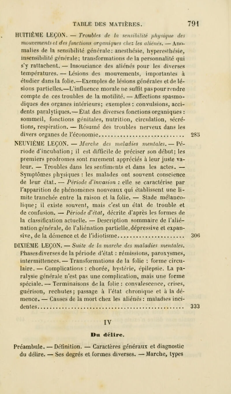 HUT1ÈME LEÇON. — Troubles de li tensibilité physique <lr< mouvements et des fonctions organiques chei les aliénés. — Ano- malies de la sensibilité générale: anesthésie, hyperesthésie, insensibilité générale; transformations de la personnalité qui s'y rattachent. — Insouciance des aliénés pour les diverses températures. — Lésions dos mouvements, importantes à étudier dans la folie.—Exemples de lésions générales et de lé- sions partielles.—L'influence morale ne suffit pas pour rendre compte de ces troubles de la motilité. — Affections spasmo- diques des organes intérieurs; exemples : convulsions, acci- dents paralytiques.— État des diverses fonctions organiques : sommeil, fonctions génitales, nutrition, circulation, sécré- tions, respiration. — Résumé des troubles nerveux dans les divers organes de l'économie 285 NEUVIÈME LEÇON.—Marche, des maladies mentales.— Pé- riode d'incubation; il est difficile de préciser son début; les premiers prodromes sont rarement appréciés à leur juste va- leur. — Troubles dans les sentiments et dans les actes. — Symptômes physiques : les malades ont souvent conscience de leur état. — Période d'invasion : elle se caractérise par l'apparition de phénomènes nouveaux qui établissent une li- mite tranchée, entre la raison et la folie. — Stade mélanco- lique; il existe souvent, mais c'est un état de trouble et de confusion. — Période d'état, décrite d'après les formes de la classification actuelle. — Description sommaire de l'alié- nation générale, de l'aliénation partielle,dépressive et expan- sée, de la démence et de l'idiotisme 300 DIXIÈME LEÇON. — Suite de la marclie des maladies mentales. Phases diverses de la période d'état : rémissions, paroxysmes, intermittences.— Transformations de la folie : forme circu- laire. — Complications : chorée, hystérie, épilepsie. La pa- ralysie générale n'est pas une complication, mais une forme spéciale. — Terminaisons d«i la folie: convalescence, crises, guérison, rechutes; passage à l'état chronique et à la dé- mence. — Causes de la mort chez les aliénés : maladies inci- dentes 333 IV Du délire. Préambule. — Définition. — Caractères généraux et diagnostic du délire. — Ses degrés et formes diverses. — Marche, types