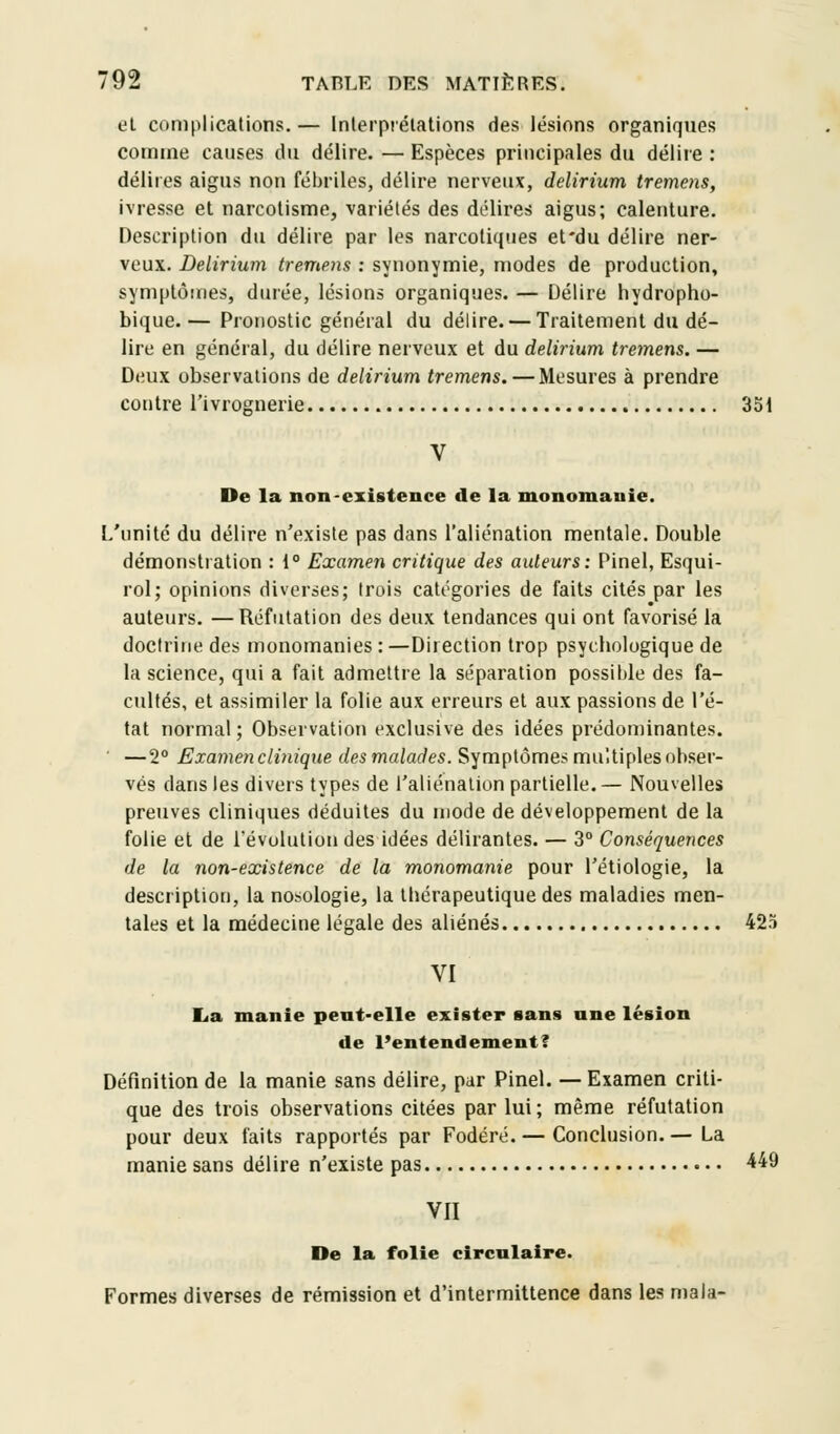 et complications.— Interprétations des lésions organiques comme causes du délire. — Espèces principales du délire : délires aigus non fébriles, délire nerveux, delirium tremens, ivresse et narcotisme, variétés des délires aigus; calenture. Description du délire par les narcotiques et'du délire ner- veux. Delirium tremens : synonymie, modes de production, symptômes, durée, lésions organiques. — Délire hydropho- bique. — Pronostic général du délire. — Traitement du dé- lire en général, du délire nerveux et du delirium tremens. — Deux observations de delirium tremens. — Mesures à prendre contre l'ivrognerie 351 De la non-existence de la monomanie. L'unité du délire n'existe pas dans l'aliénation mentale. Double démonstration : 1° Examen critique des auteurs: Pinel, Esqui- rol; opinions diverses; trois catégories de faits cités par les auteurs. —Réfutation des deux tendances qui ont favorisé la doctrine des monomanies :—Direction trop psychologique de la science, qui a fait admettre la séparation possible des fa- cultés, et assimiler la folie aux erreurs et aux passions de l'é- tat normal; Observation exclusive des idées prédominantes. — 2° Examen clinique des malades. Symptômes multiples obser- vés dans les divers types de l'aliénation partielle.— Nouvelles preuves cliniques déduites du mode de développement de la folie et de l'évolution des idées délirantes. — 3° Conséquences de la non-existence de la monomanie pour l'étiologie, la description, la nosologie, la thérapeutique des maladies men- tales et la médecine légale des aliénés 425 VI La manie peut-elle exister sans nne lésion de l'entendement? Définition de la manie sans délire, par Pinel. — Examen criti- que des trois observations citées par lui; même réfutation pour deux faits rapportés par Fodéré. — Conclusion. — La manie sans délire n'existe pas 449 VII De la folie circulaire. Formes diverses de rémission et d'intermittence dans les mala-