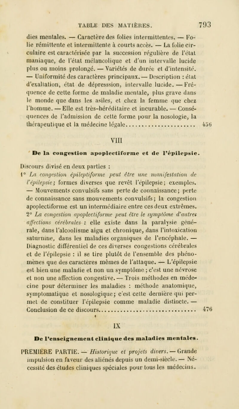 dies mentales. — Caractère des folies intermittentes — Fo- lie rémittente et intermittente, à courts accès. — La folie cir- culaire est caractérisée par la succession régulière de l'état maniaque, de l'état mélancolique et d'un intervalle lucide plus ou moins prolongé. —Variétés de durée et d'intensité. — Uniformité des caractères principaux.— Description : état d'exaltation, état de dépresssion, intervalle lucide.—Fré- quence de cette forme de maladie mentale, plus grave dans le monde que dans les asiles, et chez la femme que chez l'homme. — Elle est très-héréditaire et incurable. — Consé- quences de l'admission de cette forme pour la nosologie, la thérapeutique et la médecine légale 4iitj VIII De la congestion apoplectiforme et de l'épilepsie. Discours divisé en deux parties : 1° La congestion épile/Hiforme peut être une manifestation de l'épilepsie; formes diverses que revêt l'épilepsie; exemples. — Mouvements convulsifs sans perte de connaissance; perte de connaissance sans mouvements convulsifs; la congestion apoplectiforme est un intermédiaire entre ces deux extrêmes. 2° La congestion apoplectiforme peut être le symptôme d'autres affections cérébrales : elle existe dans la paralysie géné- rale, dans l'alcoolisme aigu et chronique, dans l'intoxication saturnine, dans les maladies organiques de l'encéphale. — Diagnostic différentiel de ces diverses congestions cérébrales et de l'épilepsie : il se tire plutôt de l'ensemble des phéno- mènes que des caractères mêmes de l'attaque. — L'épilepsie est bien une maladie et non un symptôme ; c'est une névrose et non une affection congestive.— Trois méthodes en méde- cine pour déterminer les maladies : méthode anatomique, symptomatique et nosologique; c'est celte dernière qui per- met de constituer l'épilepsie comme maladie distincte. — Conclusion de ce discours 470 t IX De l'enseignement clinique des maladies mentales. PREMIÈRE PARTIE.— Historique et projets divers. — Grande impulsion en faveur des aliénés depuis un demi-siècle. — Né- cessité des études cliniques spéciales pour tous les médecins.