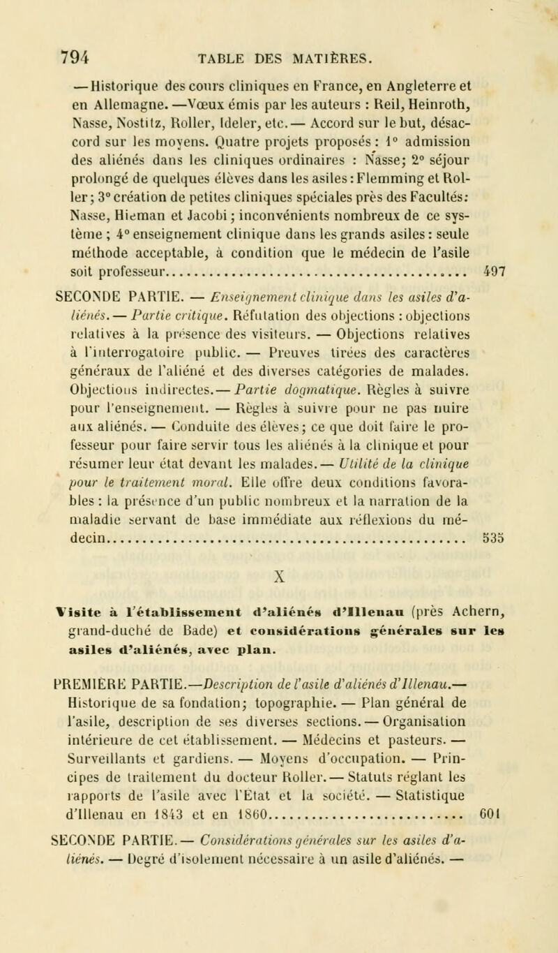 — Historique des cours cliniques en France, en Angleterre et en Allemagne. —Vœux émis par les auteurs : Reil, Heinroth, Nasse, Nostitz, Roller, Ideler, etc.— Accord sur le but, désac- cord sur les moyens. Quatre projets proposés: 1° admission des aliénés dans les cliniques ordinaires : Nasse; 2° séjour prolongé de quelques élèves dans les asiles : Flemming et Rol- ler; 3° création de petites cliniques spéciales près des Facultés: Nasse, Hieman et Jacobi ; inconvénients nombreux de ce sys- tème ; 4° enseignement clinique dans les grands asiles : seule méthode acceptable, à condition que le médecin de l'asile soit professeur 497 SECONDE PARTIE. — Enseignement clinique dans les asiles d'a- liénés.— Partie critique. Réfutation des objections : objections relatives à la présence des visiteurs. — Objections relatives à l'interrogatoire public. — Preuves tirées des caractères généraux de l'aliéné et des diverses catégories de malades. Objections indirectes.— Partie dogmatique. Règles à suivre pour renseignement. — Règles à suivre pour ne pas nuire aux aliénés. — Conduite des élèves; ce que doit faire le pro- fesseur pour faire servir tous les aliénés à la clinique et pour résumer leur état devant les malades.— Utilité de la clinique pour le traitement moral. Elle offre deux conditions favora- bles : la présence d'un public nombreux et la narration de la maladie servant de base immédiate aux réflexions du mé- decin 535 Visite à rétablissement d'aliénés d'IUeuau (près Achern, grand-duché de Bade) et considérations générales sur les asiles d'aliénés, avec plan. PREMIERE PARTIE.— Description de l'asile d'aliénés d'Illenau.— Historique de sa fondation; topographie. — Plan général de l'asile, description de ses diverses sections. — Organisation intérieure de cet établissement. — Médecins et pasteurs. — Surveillants et gardiens. — Moyens d'occupation. — Prin- cipes de traitement du docteur Roller.— Statuts réglant les rapports de l'asile avec l'Etat et la société. — Statistique d'illenau en 1843 et en 18(30 601 SECONDE PARTIE.— Considérations générales sur les asiles d'a- liénés. — Degré d'isolement nécessaire à un asile d'aliénés. —