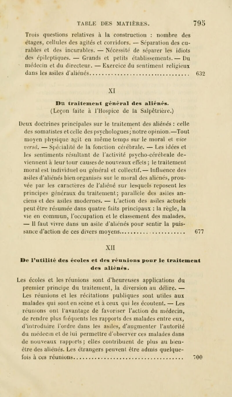 Trois questions relatives à la construction : nombre des étages, cellules des agités et corridors. — Séparation des cu- rables et des incurables. — Nécessité de séparer les idiots des épileptiques. — Grands et petits établissements.— Du médecin et du directeur. — Exercice du sentiment religieux dans les asiles d'aliénés 032 XI Du traitement général des aliénés. (Leçon faite à l'Hospice de la Salpêtrière.) Deux doctrines principales sur le traitement des aliénés: celle des somatistes et celle des psychologues; notre opinion.—Tout moyen physique agit en même temps sur le moral et vice versa. — Spécialité de la fonction céiébrale. — Les idées et les sentiments résultant de l'activité psycho-cérébrale de- viennent à leur tour causes de nouveaux eiïels ; le traitement moral est individuel ou général et collectif.— Influence des asiles d'aliénés bien organisés sur le moral des aliénés, prou- vée par les caractères de l'aliéné sur lesquels reposent les principes généraux du traitement; parallèle des asiles an- ciens et des asiles modernes. — L'action des asiles actuels peut être résumée dans quatre faits principaux : la règle, la vie en commun, l'occupation et le classement des malades. — 11 faut vivre dans un asile d'aliénés pour sentir la puis- sance d'action de ces divers moyens 677 XII De l'utilité des écoles et des réunions pour le traitement des aliénés. Les écoles et les réunions sont d'heureuses applications du premier principe du traitement, la diversion au délire. — Les réunions et les récitations publiques sont utiles aux malades qui sont en scène et à ceux qui les écoutent. — Les réunions ont l'avantage de favoriser l'action du médecin, de rendre plus fréquents les rapports des malades entre eux, d'introduire l'ordre dans les asiles, d'augmenter l'autorité du médecin et de lui permettre d'observer ces malades dans de nouveaux rapports; elles contribuent de plus au bien- èlre des aliénés. Les étrangers peuvent être admis quelque- fois à ces réunions 700