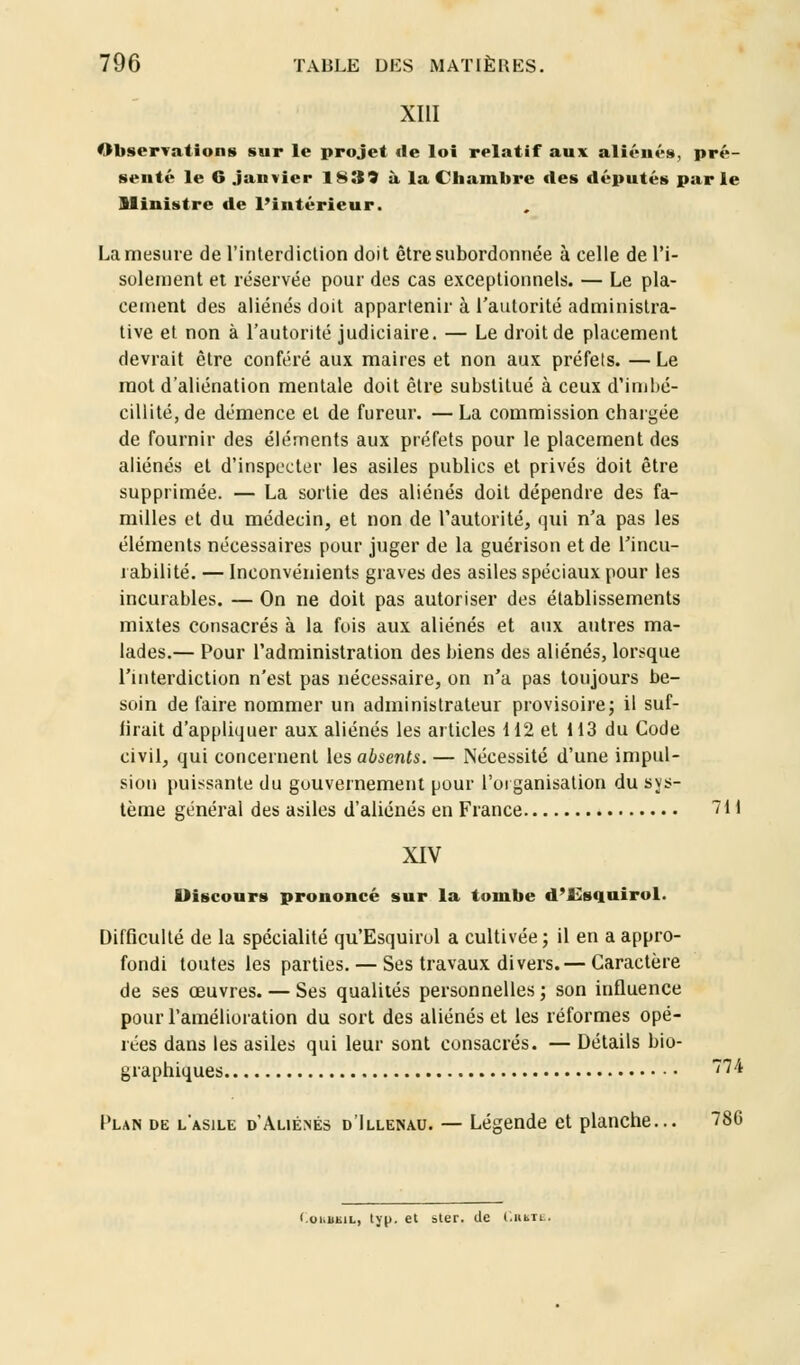 XIII Observations sur le projet de loi relatif aux aliénés, pré- senté le 6 janvier 1839 à la Chambre des députés parle Ministre de l'intérieur. La mesure de l'interdiction doit être subordonnée à celle de l'i- solement et réservée pour des cas exceptionnels. — Le pla- cement des aliénés doit appartenir à l'autorité administra- tive et non à l'autorité judiciaire. — Le droit de placement devrait être conféré aux maires et non aux préfets. — Le mot d'aliénation mentale doit être substitué à ceux d'imbé- cillité, de démence et de fureur. — La commission chargée de fournir des éléments aux préfets pour le placement des aliénés et d'inspecter les asiles publics et privés doit être supprimée. — La sortie des aliénés doit dépendre des fa- milles et du médecin, et non de l'autorité, qui n'a pas les éléments nécessaires pour juger de la guérison et de l'incu- rabilité. — Inconvénients graves des asiles spéciaux pour les incurables. — On ne doit pas autoriser des établissements mixtes consacrés à la fois aux aliénés et aux autres ma- lades.— Pour l'administration des biens des aliénés, lorsque l'interdiction n'est pas nécessaire, on n'a pas toujours be- soin de faire nommer un administrateur provisoire; il suf- firait d'appliquer aux aliénés les articles 112 et 113 du Code civil, qui concernent les absents. — Nécessité d'une impul- sion puissante du gouvernement pour l'organisation du sys- tème général des asiles d'aliénés en France 711 XIV Discours prononcé sur la tombe d'Esquirol. Difficulté de la spécialité qu'Esquirol a cultivée; il en a appro- fondi toutes les parties. — Ses travaux divers.— Caractère de ses œuvres. — Ses qualités personnelles ; son influence pour l'amélioration du sort des aliénés et les réformes opé- rées dans les asiles qui leur sont consacrés. — Détails bio- graphiques 74 Plan de l'asile d'Aliénés d'Illenau. — Légende et planche... 786 Cohbkil, typ. et ster. clc CnuTa.
