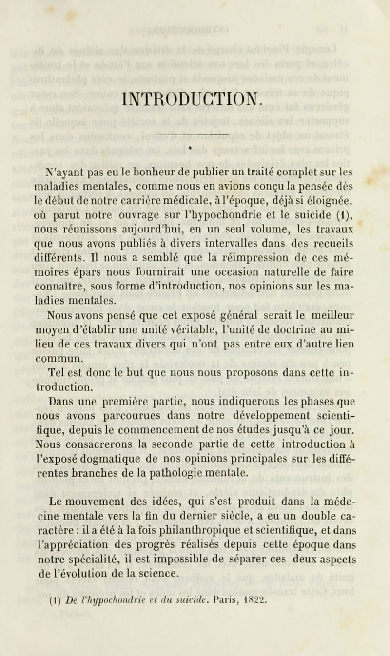 INTRODUCTION. N'ayant pas eu le bonheur de publier un traité complet sur les maladies mentales, comme nous en avions conçu la pensée dès le début de notre carrière médicale, à l'époque, déjà si éloignée, ofi parut notre ouvrage sur l'hypochondrie et le suicide (1), nous réunissons aujourd'hui, en un seul volume, les travaux que nous avons publiés à divers intervalles dans des recueils différents. Il nous a semblé que la réimpression de ces mé- moires épars nous fournirait une occasion naturelle de faire connaître, sous forme d'introduction, nos opinions sur les ma- ladies mentales. Nous avons pensé que cet exposé général serait le meilleur moyen d'établir une unité véritable, l'unité de doctrine au mi- lieu de ces travaux divers qui n'ont pas entre eux d'autre lien commun. Tel est donc le but que nous nous proposons dans cette in- troduction. Dans une première partie, nous indiquerons les phases que nous avons parcourues dans notre développement scienti- fique, depuis le commencement de nos études jusqu'à ce jour. Nous consacrerons la seconde partie de cette introduction à l'exposé dogmatique de nos opinions principales sur les diffé- rentes branches de la pathologie mentale. Le mouvement des idées, qui s'est produit dans la méde- cine mentale vers la lin du dernier siècle, a eu un double ca- ractère : il a été à la fois philanthropique et scientifique, et dans l'appréciation des progrès réalisés depuis cette époque dans notre spécialité, il est impossible de séparer ces deux aspects de l'évolution de la science.