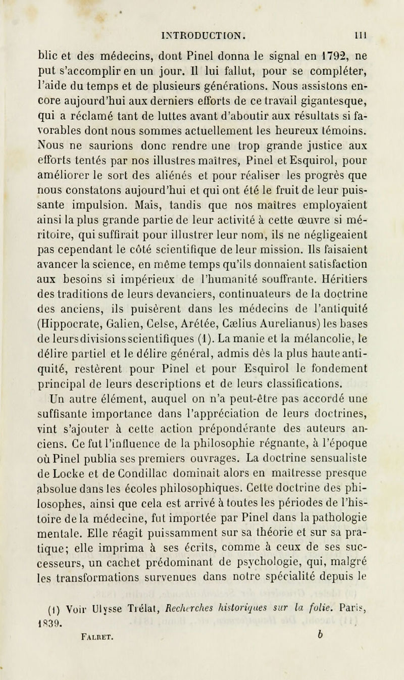 blic et des médecins, dont Pinel donna le signal en 1792, ne put s'accomplir en un jour. 11 lui fallut, pour se compléter, l'aide du temps et de plusieurs générations. Nous assistons en- core aujourd'hui aux derniers efforts de ce travail gigantesque, qui a réclamé tant de luttes avant d'aboutir aux résultats si fa- vorables dont nous sommes actuellement les heureux témoins. Nous ne saurions donc rendre une trop grande justice aux efforts tentés par nos illustres maîtres, Pinel elEsquirol, pour améliorer le sort des aliénés et pour réaliser les progrès que nous constatons aujourd'hui et qui ont été le fruit de leur puis- sante impulsion. Mais, tandis que nos maîtres employaient ainsi la plus grande partie de leur activité à cette œuvre si mé- ritoire, qui suffirait pour illustrer leur nom, ils ne négligeaient pas cependant le côté scientifique de leur mission. Ils faisaient avancer la science, en même temps qu'ils donnaient satisfaction aux besoins si impérieux de l'humanité souffrante. Héritiers des traditions de leurs devanciers, continuateurs de la doctrine des anciens, ils puisèrent dans les médecins de l'antiquité (Hippocrate, Galien, Celse, Arétée, Caslius Aurelianus) les bases de leursdivisions scientifiques (1). La manie et la mélancolie, le délire partiel et le délire général, admis dès la plus haute anti- quité, restèrent pour Pinel et pour Esquirol le fondement principal de leurs descriptions et de leurs classifications. Un autre élément, auquel on n'a peut-être pas accordé une suffisante importance dans l'appréciation de leurs doctrines, vint s'ajouter à cette action prépondérante des auteurs an- ciens. Ce fut l'influence de la philosophie régnante, à l'époque 011 Pinel publia ses premiers ouvrages. La doctrine sensualiste de Locke et de Condillac dominait alors en maîtresse presque absolue dans les écoles philosophiques. Celte doctrine des phi- losophes, ainsi que cela est arrivé à toutes les périodes de l'his- toire de la médecine, fut importée par Pinel dans la pathologie mentale. Elle réagit puissamment sur sa théorie et sur sa pra- tique; elle imprima à ses écrits, comme à ceux de ses suc- cesseurs, un cachet prédominant de psychologie, qui, malgré les transformations survenues dans notre spécialité depuis le (I) Voir Ulysse Trélat, Recherches hùloriques sur la folie. Pari?-, 1S39. Falket. i>