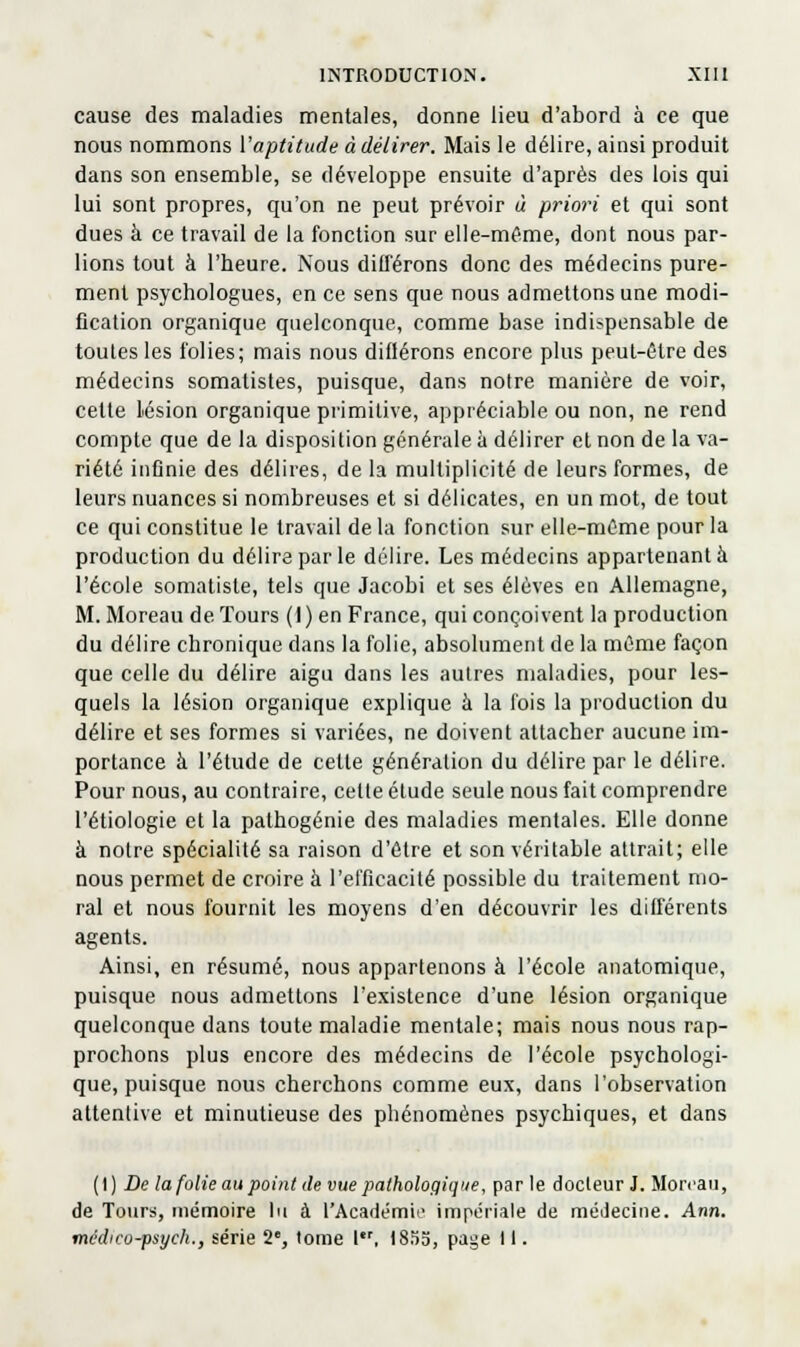 cause des maladies mentales, donne lieu d'abord à ce que nous nommons Vaptitude à délirer. Mais le délire, ainsi produit dans son ensemble, se développe ensuite d'après des lois qui lui sont propres, qu'on ne peut prévoir ù priori et qui sont dues à ce travail de la fonction sur elle-même, dont nous par- lions tout à l'heure. Nous ditférons donc des médecins pure- ment psychologues, en ce sens que nous admettons une modi- fication organique quelconque, comme base indispensable de toutes les folies; mais nous dillérons encore plus peut-être des médecins somatistes, puisque, dans notre manière de voir, cette lésion organique primitive, appréciable ou non, ne rend compte que de la disposition générale à délirer et non de la va- riété inflnie des délires, de la multiplicité de leurs formes, de leurs nuances si nombreuses et si délicates, en un mot, de tout ce qui constitue le travail de la fonction sur elle-même pour la production du délire par le délire. Les médecins appartenant à l'école somatiste, tels que Jacobi et ses élèves en Allemagne, M. Moreau de Tours (l)en France, qui conçoivent la production du délire chronique dans la folie, absolument de la même façon que celle du délire aigu dans les autres maladies, pour les- quels la lésion organique explique à la fois la production du délire et ses formes si variées, ne doivent attacher aucune im- portance à l'étude de cette génération du délire par le délire. Pour nous, au contraire, cette étude seule nous fait comprendre l'étiologie et la pathogénie des maladies mentales. Elle donne à notre spécialité sa raison d'être et son véritable attrait; elle nous permet de croire à l'efficacité possible du traitement mo- ral et nous fournit les moyens d'en découvrir les différents agents. Ainsi, en résumé, nous appartenons à l'école anatomique, puisque nous admettons l'existence d'une lésion organique quelconque dans toute maladie mentale; mais nous nous rap- prochons plus encore des médecins de l'école psychologi- que, puisque nous cherchons comme eux, dans l'observation attentive et minutieuse des phénomènes psychiques, et dans (t) De la folie au point de vue pathologique, parle docleur J. Moreau, de Tours, mémoire lu à l'Académie impériale de médecine. Ann. tncdicu-psych., série 2, tome 1, 18.53, page 11.