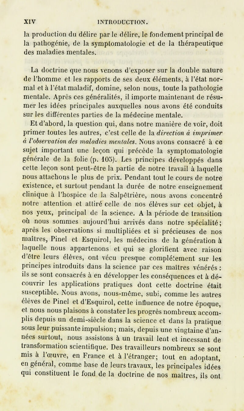 la production du délire parle délire, le fondement principal de la palhogénie, de la symptomatologie et de la thérapeutique des maladies mentales. La doctrine que nous venons d'exposer sur la double nature de l'homme et les rapports de ses deux éléments, à l'état nor- mal et à l'état maladif, domine, selon nous, toute la pathologie mentale. Après ces généralités, il importe maintenant de résu- mer les idées principales auxquelles nous avons été conduits sur les différenles parties de la médecine mentale. Et d'abord, la question qui, dans notre manière de voir, doit primer toutes les autres, c'est celle de la direction à imprimer à l'observation des maladies mentales. Nous avons consacré à ce sujet important une leçon qui précède la symptomatologie générale de la folie (p. 105). Les principes développés dans cette leçon sont peut-être la partie de notre travail h laquelle nous attachons le plus de prix. Pendant tout le cours de notre existence, et surtout pendant la durée de notre enseignement cHnique à l'hospice de la Salpôtrière, nous avons concentré notre attention et attiré celle de nos élèves sur cet objet, à nos yeux, principal de la science. A la période de transition où nous sommes aujourd'hui arrivés dans notre spécialité; après les observations si multipliées et si précieuses de nos maîtres, Pinel et Esquirol, les médecins de la génération à laquelle nous appartenons et qui se glorifient avec raison d'être leurs élèves, ont vécu presque complètement sur les principes introduits dans la science par ces maîtres vénérés : ils se sont consacrés à en développer les conséquences et à dé- couvrir les applications pratiques dont cette doctrine était susceptible. Nous avons, nous-môme, subi, comme les autres élèves de Pinel et d'Esquirol, cette influence de notre époque, et nous nous plaisons à constater les progrès nombreux accom- plis depuis un demi-siècle dans la science et dans la pratique sous leur puissante impulsion; mais, depuis une vingtaine d'an- nées surtout, nous assistons à un travail lent et incessant de transformation scientifique. Des travailleurs nombreux se sont mis à l'œuvre, en France et à l'étranger; tout en adoptant, en général, comme base de leurs travaux, les principales idées qui constituent le fond de la doctrine de nos maîtres, ils ont