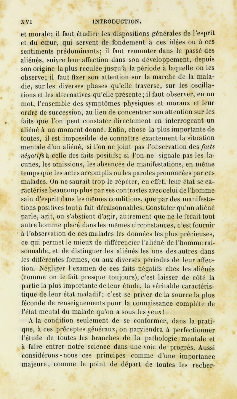 et morale; il faut étudier les dispositions générales de l'esprit et du cœur, qui servent de fondement à ces idées ou à ces sentiments prédominants; il faut remonter dans le passé des aliénés, suivre leur affection dans son développement, depuis son origine la plus reculée jusqu'à la période à laquelle on les observe; il faut fixer son attention sur la marche de la mala- die, sur les diverses phases qu'elle traverse, sur les oscilla- tions et les alternatives qu'elle présente; il faut observer, en un mot, l'ensemble des symptômes physiques et moraux et leur ordre de succession, au lieu de concentrer son attention sur les faits que l'on peut constater directement en interrogeant un aliéné à un moment donné. Enfin, chose la plus importante de toutes, il est impossible de connaître exactement la situation mentale d'un aliéné, si l'on ne joint pas l'observation des faits négatifs h celle des faits positifs; si l'on ne signale pas les la- cunes, les omissions, les absences de manifestations, en môme temps que les actes accomplis ou les paroles prononcées par ces malades. On ne saurait trop le répéter, en effet, leur état se ca- ractérise beaucoup plus par ses contrastes avecceluidel'homme sain d'esprit dans lesmêmes conditions, que par des manifesta- tions positives tout à fait déraisonnables. Constater qu'un aliéné parle, agit, ou s'abstient d'agir, autrement que ne le ferait tout autre homme placé dans les mômes circonstances, c'est fournir à l'observation de ces malades les données les plus précieuses, ce qui permet le mieux de différencier l'aliéné de l'homme rai- sonnable, et de distinguer les aliénés les uns des autres dans les différentes formes, ou aux diverses périodes de leur affec- tion. Négliger l'examen de ces faits négatifs chez les aliénés (comme on le fuit presque toujours), c'est laisser de côté la partie la plus importante de leur étude, la véritable caractéris- tique de leur état maladif; c'est se priver de la source la plus féconde de renseignements pour la connaissance complète de l'état mental du malade qu'on a sous les yeux! A la condition seulement de se conformer, dans la prati- que, h ces préceptes généraux, on parviendra à perfectionner l'étude de toutes les branches de la pathologie mentale et à faire entrer notre science dans une voie de progrés. Aussi considérons-nous ces principes comme d'une importance majeure, comme le point de départ de toutes les recher-