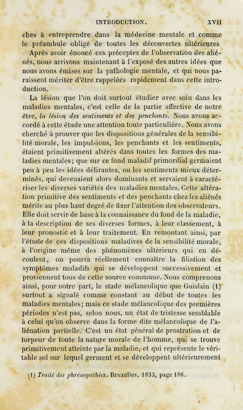 ches à entreprendre dans la médecine mentale et comme le préambule obligé de toutes les découvertes ultérieures Après avoir énoncé ces préceptes de l'observation des alié- nés, nous arrivons maintenant à l'exposé des autres idées que nous avons émises sur la pathologie mentale, et qui nous pa- raissent mériter d'être rappelées nipidement dans celle intro- duction. La lésion que l'on doit surtout étudier avec soin dans les maladies mentales, c'est celle de la partie affeclive de notre être, la lésion des senliments et des penchants. Nous avons ac- cordé à cette étude une attention toute particulière. Nous avons cherché à prouver que les dispositions générales de la sensibi- lité morale, les impulsions, les penchants et les sentiments, étaient primitivement altérés dans toutes les formes des ma- ladies mentales; que sur ce fond maladif primordial germaient peu à peu les idées délirantes, ou les sentiments mieux déter- minés, qui devenaient alors dominants et servaient à caracté- riser les diverses variétés des maladies mentales. Cette altéra- lion primitive des sentiments et des penchants chez les aliénés mérite au plus haut degré de fixer l'allention des observateurs. Elle doit servir de base à la connaissance du fond de la maladie, à la description de ses diverses formes, à leur classement, à leur pronostic et à leur traitement. En remontant ainsi, par l'étude de ces dispositions maladives de la sensibilité morale, à l'origine même des phénomènes ultérieurs qui en dé- coulent, on pourra réellement connaître la filiation des symptômes maladifs qui se développent successivement et proviennent tous de cette source commune. Nous comprenons ainsi, pour notre part, le stade mélancolique que Guislain (1) surtout a signalé comme constant au début de toutes les maladies mentales; mais ce stade mélancolique des premières périodes n'est pas, selon nous, un état de tristesse semblable à celui qu'on observe dans la forme dite mélancolique de l'a- liénation partielle. C'est un état généra! de prostration et de torpeur de toute la nature morale de l'homme, qui se trouve primitivement atteinte parla maladie, cl qui représente le véri- table sol sur lequel germent et se développent ultérieurement [\) Traité des phrénopathics. Bruxelles, 1S33, page 1S6.