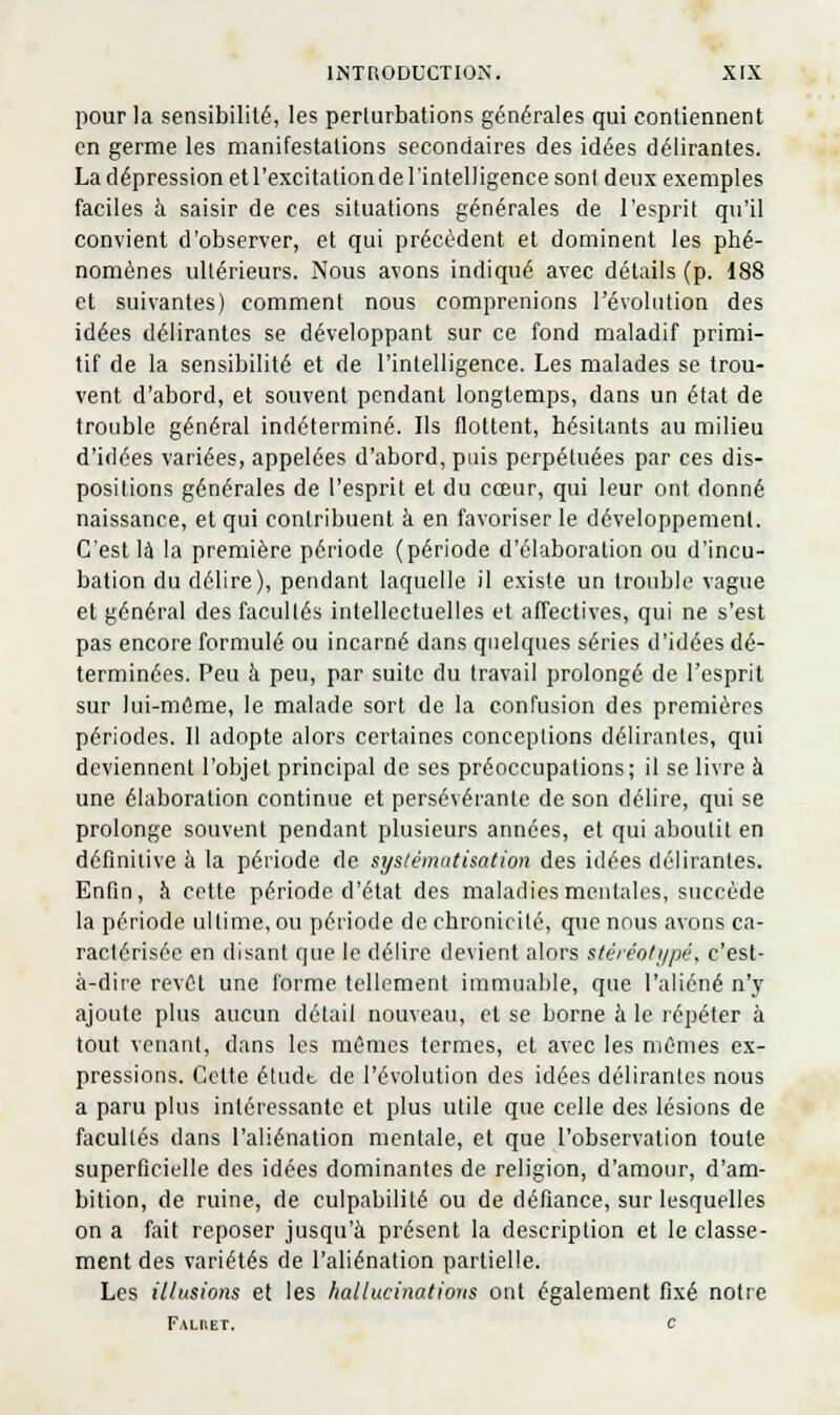 pour la sensibilité, les perturbations générales qui contiennent en germe les manifestations secondaires des idées délirantes. La dépression et l'excitation de l'intelligence sont deux exemples faciles à saisir de ces situations générales de l'esprit qu'il convient d'observer, et qui précèdent et dominent les phé- nomènes ultérieurs. Nous avons indiqué avec détails (p. 188 et suivantes) comment nous comprenions l'évoUition des idées délirantes se développant sur ce fond maladif primi- tif de la sensibilité et de l'intelligence. Les malades se trou- vent d'abord, et souvent pendant longtemps, dans un état de trouble général indéterminé. Ils flottent, hésitants au milieu d'idées variées, appelées d'abord, puis perpétuées par ces dis- positions générales de l'esprit et du cœur, qui leur ont donné naissance, et qui contribuent à en favoriser le développement. C'est là la première période (période d'élaboration ou d'incu- bation du délire), pendant laquelle il existe un trouble vague et général des facultés intellectuelles et affectives, qui ne s'est pas encore formulé ou incarné dans qnelques séries d'idées dé- terminées. Peu à peu, par suite du travail prolongé de l'esprit sur lui-même, le malade sort de la confusion des premières périodes. Il adopte alors certaines conceptions délirantes, qui deviennent l'objet principal de ses préoccupations; il se livre à une élaboration continue et persévérante de son délire, qui se prolonge souvent pendant plusieurs années, et qui aboutit en définitive à la période de systématisation des idées délirantes. Enfin, à cette période d'état des maladies mentales, succède la période ultime, ou période de chronicité, que nous avons ca- ractérisée en disant que le délire devient alors stéréofi/pé. c'est- à-dire revCt une forme tellement immuable, que l'aliéné n'y ajoute plus aucun détail nouveau, et se borne à le répéter à tout venant, dans les mêmes termes, et avec les mêmes ex- pressions. Cette étudt de l'évolution des idées délirantes nous a paru plus intéressante et plus utile que celle des lésions de facultés dans l'aliénation mentale, et que l'observation toute superficielle des idées dominantes de religion, d'amour, d'am- bition, de ruine, de culpabilité ou de défiance, sur lesquelles on a fait reposer jusqu'à présent la description et le classe- ment des variétés de l'aliénation partielle. Les illusions et les hallucinations ont également fixé notre FALriET. c