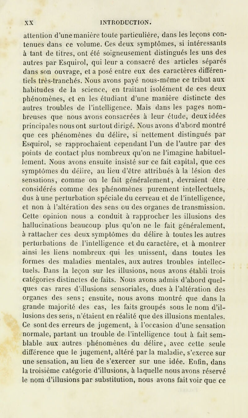 attenlion d'une manière toute particulière, dans les leçons con- tenues dans ce volume. Ces deux symptômes, si intéressants à tant de titres, ont été soigneusement distingués les uns des autres par Esquirol, qui leur a consacré des articles séparés dans son ouvrage, et a posé entre eux des caractères différen- tiels très-tranchés. Nous avons payé nous-mème ce tribut aux habitudes de la science, en traitant isolément de ces deux phénomènes, et en les étudiant d'une manière distincte des autres troubles de l'intelligence. Mais dans les pages nom- breuses que nous avons consacrées à leur élude, deux idées principales nous ont surtout dirigé. Nous avons d'abord montré que ces phénomènes du délire, si nettement distingués par Esquirol, se rapprochaient cependant l'un de l'autre par des points de contact plus nombreux qu'on ne l'imagine habituel- lement. Nous avons ensuite insisté sur ce fait capital, que ces symptômes du délire, au lieu d'être attribués à la lésion des sensations, comme on le fait généralement, devraient être considérés comme des phénomènes purement intellectuels, dus aune perturbation spéciale du cerveau et de l'intelligence, et non à l'altération des sens ou des organes de transmission. Celte opinion nous a conduit à rapprocher les illusions des hallucinations beaucoup plus qu'on ne le fait généralement, îi rattacher ces deux symptômes du délire à toutes les autres perturbations de l'intelligence et du caractère, et à montrer ainsi les liens nombreux qui les unissent, dans toutes les formes des maladies mentales, aux autres troubles intellec- tuels. Dans la leçon sur les illusions, nous avons établi trois catégories distinctes de faits. Nous avons admis d'abord quel- ques cas rares d'illusions sensoriales, dues à l'altération des organes des sens; ensuite, nous avons montré que dans la grande majorité des cas, les faits groupés sous le nom d'il- lusions des sens, n'étaient en réalité que des illusions mentales. Ce sont des erreurs de jugement, h l'orcasion d'une sensation normale, partant un trouble de l'intelligence tout à fait sem- blable aux autres phénomènes du délire, avec celte seule différence que le jugement, altéré par la maladie, s'exerce sur une sensation, au lieu de s'exercer sur une idée. Enfin, dans la troisième catégorie d'illusions, à laquelle nous avons réservé le nom d'illusions par substitution, nous avons fait voir que ce