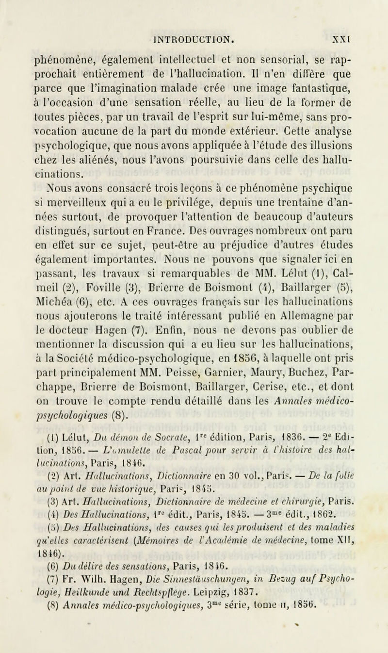 phénomène, également intellectuel et non sensorial, se rap- prochait entièrement de l'hallucination. 11 n'en diffère que parce que l'imagination malade crée une image fantastique, à l'occasion d'une sensation réelle, au lieu de la former de toutes pièces, par un travail de l'esprit sur lui-même, sans pro- vocation aucune de la part du monde extérieur. Cette analyse psychologique, que nous avons appliquée h l'étude des illusions chez les aliénés, nous l'avons poursuivie dans celle des hallu- cinations. Nous avons consacré trois leçons à ce phénomène psychique si merveilleux quia eu le privilège, depuis une trentaine d'an- nées surtout, de provoquer l'attention de beaucoup d'auteurs distingués, surtout on France. Des ouvrages nombreux ont paru en etiet sur ce sujet, peut-être au préjudice d'autres études également importantes. Nous ne pouvons que signaler ici en passant, les travaux si remarquables de MM. Lélut (1), Cal- raeil (2), Foville (3), Brierre de Boismonl (i), Bailiarger (5), Michéa (6), etc. A ces ouvrages français sur les hallucinations nous ajouterons le traité intéressant publié en Allemagne par le docteur Hagen (7). Enfm, nous ne devons pas oublier de mentionner la discussion qui a eu lieu sur les hallucinations, à la Société médico-psychologique, en 1856, à laquelle ont pris part principalement MM. Peisse, Garnier, Maury, Bûchez, Par- chappe, Brierre de Boismont, Bailiarger, Cerise, etc., et dont on trouve le compte rendu détaillé dans les Annales médico- psycholoyiqucs (8). (1) Lélut, Du démon de Socratc, 1 édition, Paris, 1836. — 2 Edi- tion, 1836.— L\.inulelte de Pascal pour seroir à l'histoire des hul- tucinations, Paris, 1846. (2) Arl. Hallucinations, Dictionnaire en 30 vol., Paris. — De la folie au point de vue historique, Pari-', l84o. (3) Art. Hallucinations, Dictionnaire de médecine et chirurgie, Paris. (4) Des Hallucinations, 1 édit., Paris, 1843. —3' édit., 1862. (5) Des Hallucinations, des causes gui les produisait et des maladies quelles caractérisent {Mémoires de l'Académie de médecine, tome XII, 1846). (6) Du délire des sensations, Paris, 1816. (7) Fr. Wilti. Hagen, Die Sinneslàaschunyen, in. Bezug auf Psycho- logie, Heilkunde und Rcchtspjlege. Leipzig, 1837. (8) Annales médico-psychologiques, 3 série, toDie ii, 1836.