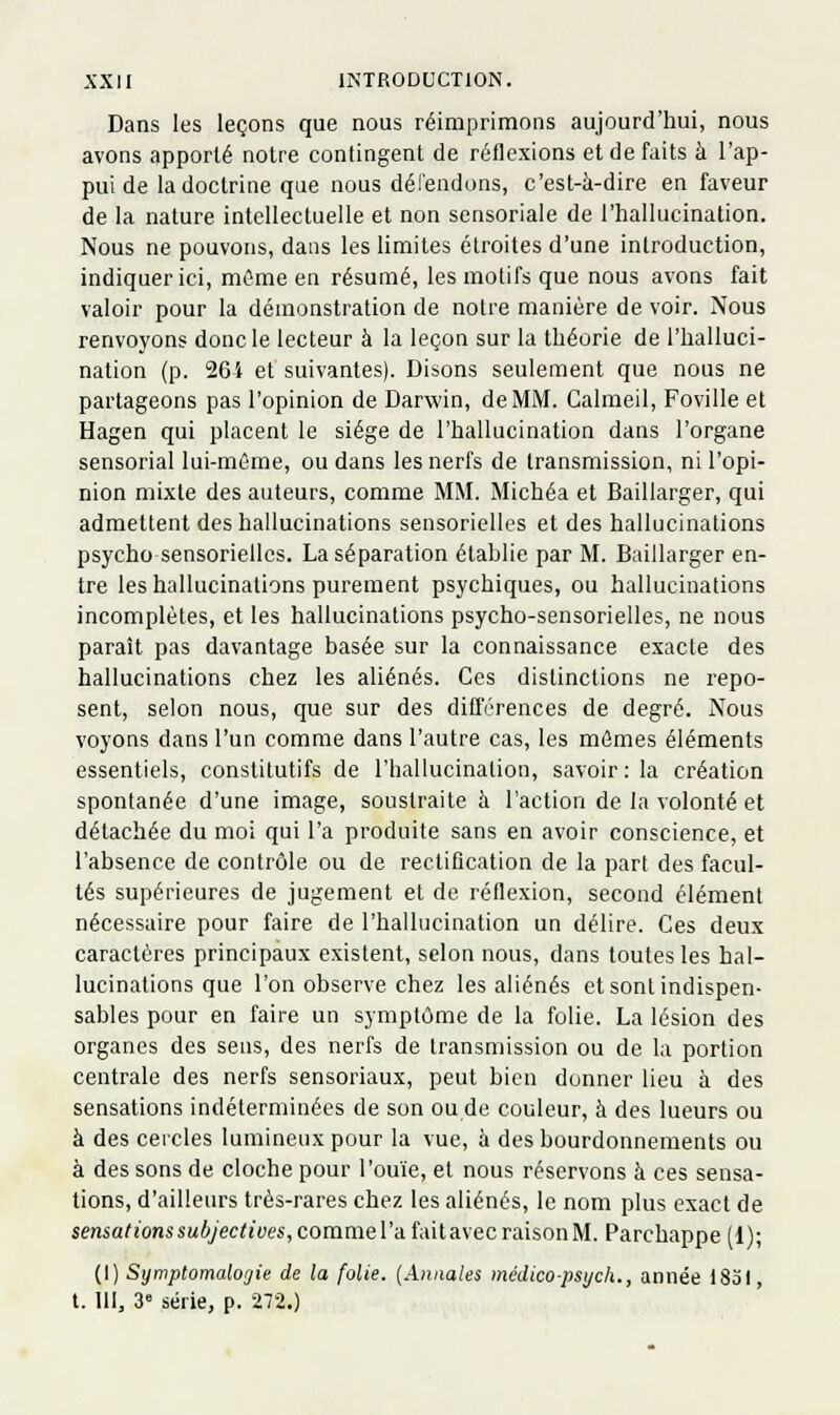 Dans les leçons que nous réimprimons aujourd'hui, nous avons apporté notre contingent de réflexions et de faits à l'ap- pui de la doctrine que nous délendons, c'est-à-dire en faveur de la nature intellectuelle et non sensoriale de l'hallucination. Nous ne pouvons, dans les limites étroites d'une introduction, indiquer ici, môme en résumé, les motifs que nous avons fait valoir pour la démonstration de notre manière de voir. Nous renvoyons donc le lecteur à la leçon sur la théorie de l'halluci- nation (p. 26i et suivantes). Disons seulement que nous ne partageons pas l'opinion de Darwin, de MM. Galmeil, Foville et Hagen qui placent le siège de l'hallucination dans l'organe sensorial lui-même, ou dans les nerfs de transmission, ni l'opi- nion mixte des auteurs, comme MM. Michéa et Baillarger, qui admettent des hallucinations sensorielles et des hallucinations psycho sensorielles. La séparation établie par M. Baillarger en- tre les hallucinations purement psychiques, ou hallucinations incomplètes, et les hallucinations psycho-sensorielles, ne nous paraît pas davantage basée sur la connaissance exacte des hallucinations chez les aliénés. Ces distinctions ne repo- sent, selon nous, que sur des différences de degré. Nous voyons dans l'un comme dans l'autre cas, les mômes éléments essentiels, constitutifs de l'hallucination, savoir : la création spontanée d'une image, soustraite à l'action de la volonté et détachée du moi qui l'a produite sans en avoir conscience, et l'ahsence de contrôle ou de rectification de la part des facul- tés supérieures de jugement et de réflexion, second élément nécessaire pour faire de l'hallucination un délire. Ces deux caractères principaux existent, selon nous, dans toutes les hal- lucinations que l'on observe chez les aliénés et sont indispen- sables pour en faire un symptôme de la folie. La lésion des organes des sens, des nerfs de transmission ou de la portion centrale des nerfs sensoriaux, peut bien donner lieu à des sensations indéterminées de son ou de couleur, à des lueurs ou à des cercles lumineux pour la vue, h des bourdonnements ou à des sons de cloche pour l'ouïe, et nous réservons à ces sensa- tions, d'ailleurs très-rares chez les aliénés, le nom plus exact de sensations subjectives, comme l'a fait avec raison M. Parchappe (1); (I) Symptomalogie de la folie. {Annales médico-psych., année 1831, t. 111, 3 série, p. 272.)