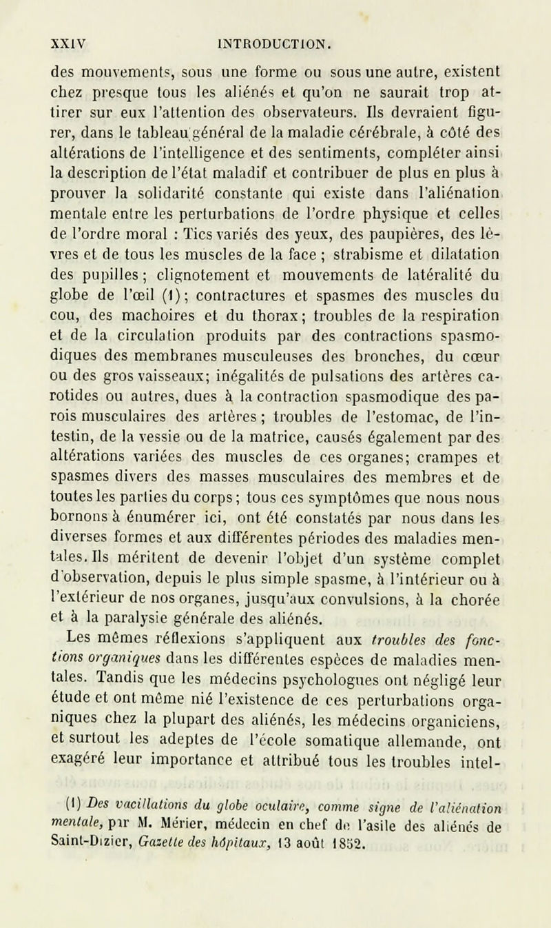 des mouvements, sous une forme ou sous une autre, existent chez presque tous les aliénés et qu'on ne saurait trop at- tirer sur eux l'attention des observateurs. Ils devraient figu- rer, dans le tableau général de la maladie cérébrale, à côté des altérations de l'intelligence et des sentiments, compléter ainsi la description de l'état maladif et contribuer de plus en plus à prouver la solidarité constante qui existe dans l'aliénation mentale enire les perturbations de l'ordre phj-sique et celles de l'ordre moral : Tics variés des yeux, des paupières, des lè- vres et de tous les muscles de la face ; strabisme et dilatation des pupilles ; clignotement et mouvements de latéralité du globe de l'œil (1); contractures et spasmes des muscles du cou, des mâchoires et du thorax ; troubles de la respiration et de la circulation produits par des contractions spasmo- diques des membranes musculeuses des bronches, du cœur ou des gros vaisseaux; inégalités de pulsations des artères ca- rotides ou autres, dues à la contraction spasmodique des pa- rois musculaires des artères ; troubles de l'estomac, de l'in- testin, de la vessie ou de la matrice, causés également par des altérations variées des muscles de ces organes; crampes et spasmes divers des masses musculaires des membres et de toutes les parlies du corps ; tous ces symptômes que nous nous bornons à énumérer ici, ont été constatés par nous dans les diverses formes et aux différentes périodes des maladies men- tales. Ils méritent de devenir l'objet d'un système complet d'observation, depuis le plus simple spasme, à l'intérieur ou à l'extérieur de nos organes, jusqu'aux convulsions, à la chorée et à la paralysie générale des aliénés. Les mômes réflexions s'appliquent aux troubles des fonc- tions organiques d;ins les différentes espèces de maladies men- tales. Tandis que les médecins psychologues ont négligé leur étude et ont môme nié l'existence de ces perturbations orga- niques chez la plupart des aliénés, les médecins organiciens, et surtout les adeptes de l'école somatique allemande, ont exagéré leur importance et attribué tous les troubles intel- (I) Des vacillations du globe oculaire, comme signe de l'aliénation mentale, pir M. Mérier, médecin en chef diî l'asile des aliénc's de ?>di\nl-ï)\z\cr, Gazette des hôpitaux, 13 août 1852.