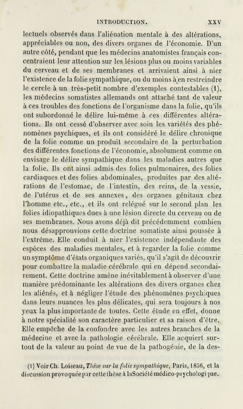 lectuels observés dans l'aliénation mentale à des altérations, appréciables ou non, des divers organes de l'économie. D'un autre côté, pendant que les médecins anatomistes français con- centraient leur attention sur les lésions plus ou moins variables du cerveau et de ses membranes et arrivaient ainsi à nier l'existence de la folie sympathique, ou du moins à_en restreindre le cercle à un très-petit nombre d'exemples contestables (1), les médecins somatistes allemands ont attaché tant de valeur à ces troubles des fonctions de l'organisme dans la folie, qu'ils ont subordonné le délire lui-môme à ces différentes altéra- tions. Ils ont cessé d'observer avec soin les variétés des phé- nomènes psychiques, et ils ont considéré le délire chronique de la folie comme un produit secondaire de la perturbation des différentes fonctions de l'économie, absolument comme on envisage le délire sympathique dans les maladies autres que la folie. Ils ont ainsi admis des folies pulmonaires, des folies cardiaques et des folies abdominales, produites par des alté- rations de l'estomac, de l'intestin, des reins, de la vessie, de l'utérus et de ses annexes, des organes génitaux chez l'homme etc., etc., et ils ont relégué sur le second plan les folies idiopathiqucs dues à une lésion directe du cerveau ou de ses membranes. Nous avons déjà dit précédemment combien nous désapprouvions cette doctrine somatiste ainsi poussée à l'extrême. Elle conduit à nier l'existence indépendante des espèces des maladies mentales, et à regarder la folie comme un symptôme d'états organiques variés, qu'il s'agit de découvrir pour combattre la maladie cérébrale qui en dépend secondai- rement. Celte doctrine amène inévitablement à observer d'une manière prédominante les altérations des divers organes chez les aliénés, et h négliger l'étude des phénomènes psychiques dans leurs nuances les plus délicates, qui sera toujours à nos yeux la plus importante de toutes. Celte étude en effet, donne à notre spécialité son caractère particulier et sa raison d'être. Elle empêche de la confondre avec les autres branches de la médecine et avec la pathologie cérébrale. Elle acquiert sur- tout de la valeur au point de vue de la pathogénie, de la des- (I) VoirCh. Loiseau, Thèse sur la fuliesympathique, Paris, 1836, et la discussion provoquée par celte thèse à laSociélé médico-psychologi lue.